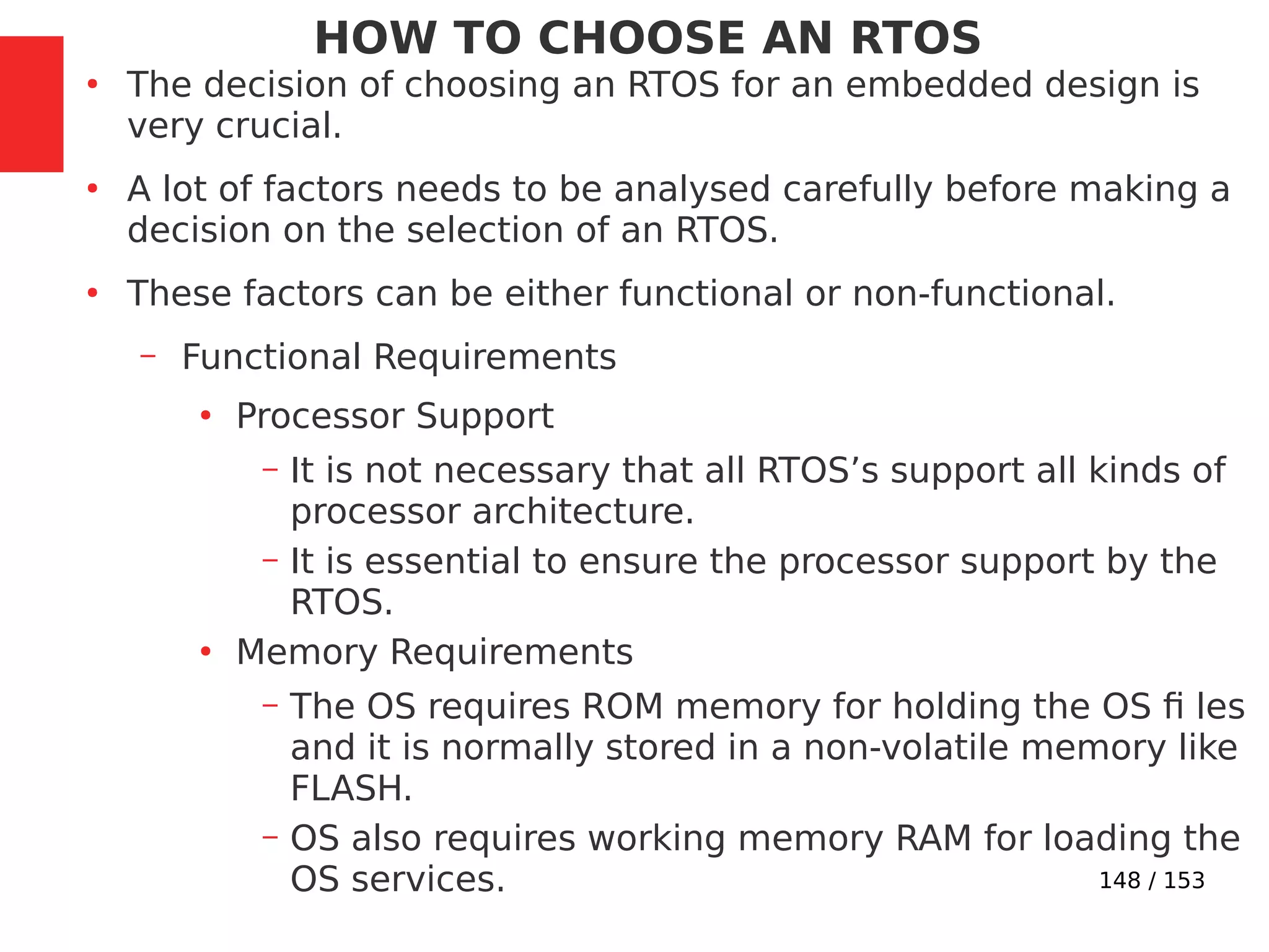 148 / 153
HOW TO CHOOSE AN RTOS
●
The decision of choosing an RTOS for an embedded design is
very crucial.
●
A lot of factors needs to be analysed carefully before making a
decision on the selection of an RTOS.
●
These factors can be either functional or non-functional.
– Functional Requirements
●
Processor Support
– It is not necessary that all RTOS’s support all kinds of
processor architecture.
– It is essential to ensure the processor support by the
RTOS.
●
Memory Requirements
– The OS requires ROM memory for holding the OS ﬁ les
and it is normally stored in a non-volatile memory like
FLASH.
– OS also requires working memory RAM for loading the
OS services.
 