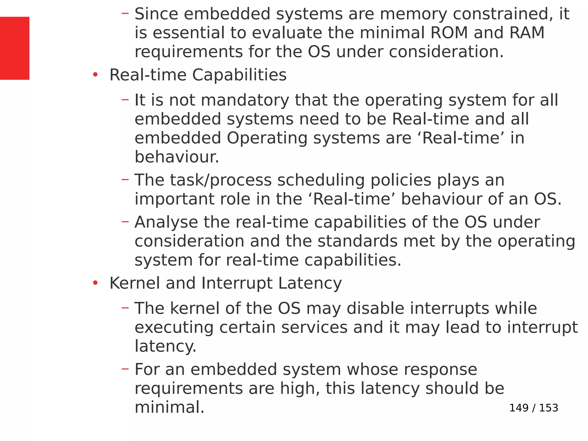 149 / 153
– Since embedded systems are memory constrained, it
is essential to evaluate the minimal ROM and RAM
requirements for the OS under consideration.
●
Real-time Capabilities
– It is not mandatory that the operating system for all
embedded systems need to be Real-time and all
embedded Operating systems are ‘Real-time’ in
behaviour.
– The task/process scheduling policies plays an
important role in the ‘Real-time’ behaviour of an OS.
– Analyse the real-time capabilities of the OS under
consideration and the standards met by the operating
system for real-time capabilities.
●
Kernel and Interrupt Latency
– The kernel of the OS may disable interrupts while
executing certain services and it may lead to interrupt
latency.
– For an embedded system whose response
requirements are high, this latency should be
minimal.
 