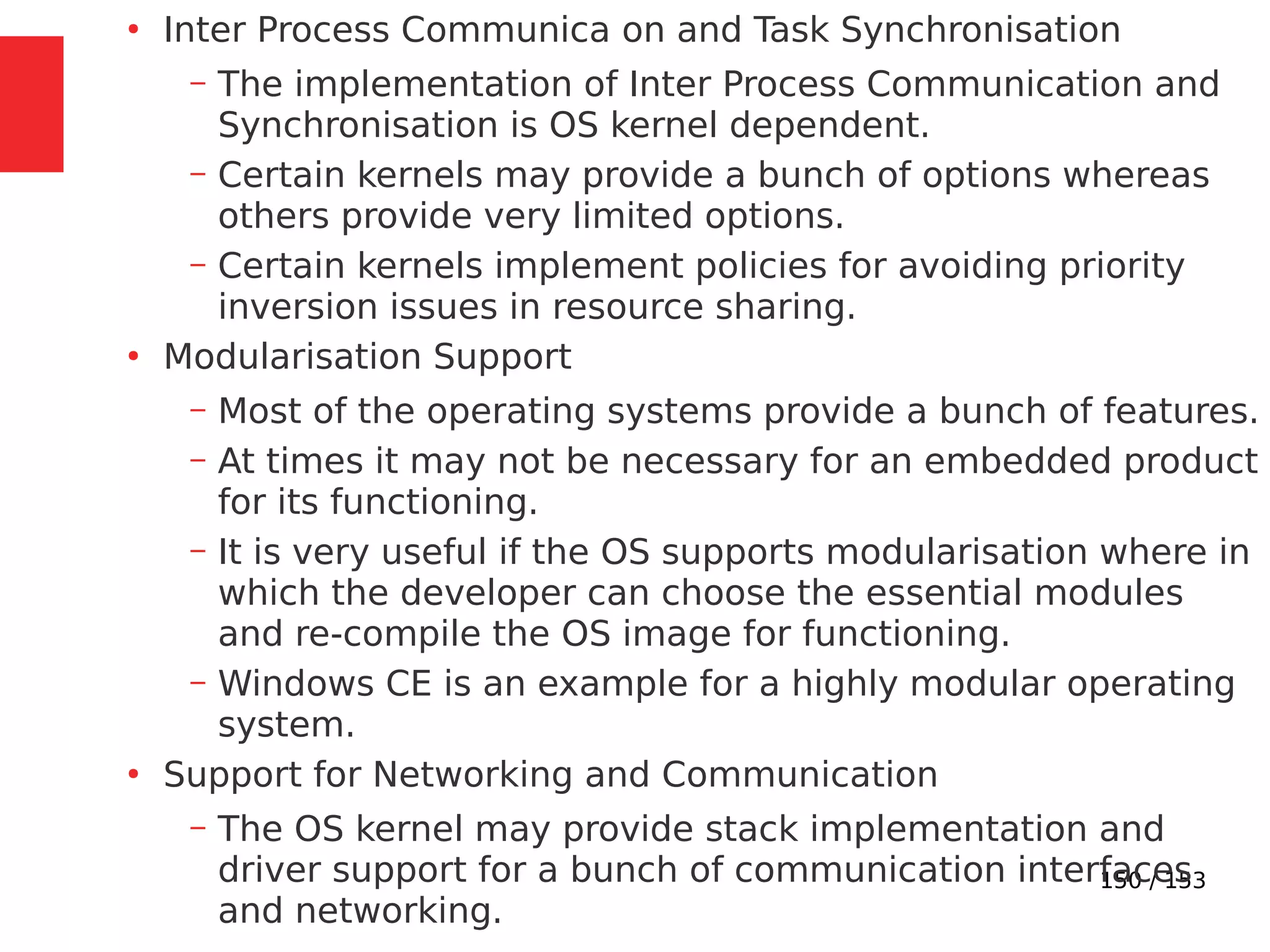 150 / 153
●
Inter Process Communica on and Task Synchronisation
– The implementation of Inter Process Communication and
Synchronisation is OS kernel dependent.
– Certain kernels may provide a bunch of options whereas
others provide very limited options.
– Certain kernels implement policies for avoiding priority
inversion issues in resource sharing.
●
Modularisation Support
– Most of the operating systems provide a bunch of features.
– At times it may not be necessary for an embedded product
for its functioning.
– It is very useful if the OS supports modularisation where in
which the developer can choose the essential modules
and re-compile the OS image for functioning.
– Windows CE is an example for a highly modular operating
system.
●
Support for Networking and Communication
– The OS kernel may provide stack implementation and
driver support for a bunch of communication interfaces
and networking.
 