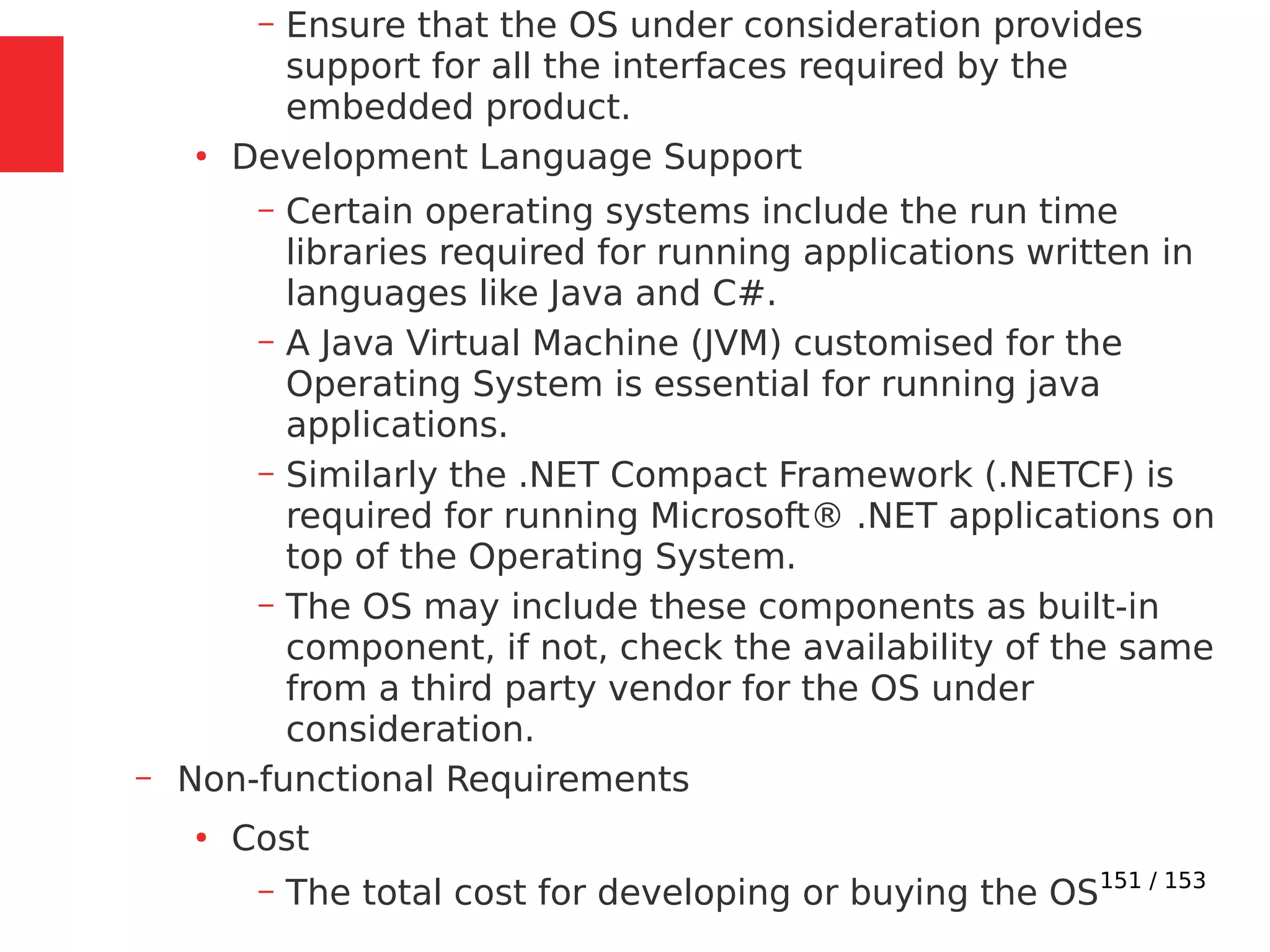 151 / 153
– Ensure that the OS under consideration provides
support for all the interfaces required by the
embedded product.
●
Development Language Support
– Certain operating systems include the run time
libraries required for running applications written in
languages like Java and C#.
– A Java Virtual Machine (JVM) customised for the
Operating System is essential for running java
applications.
– Similarly the .NET Compact Framework (.NETCF) is
required for running Microsoft® .NET applications on
top of the Operating System.
– The OS may include these components as built-in
component, if not, check the availability of the same
from a third party vendor for the OS under
consideration.
– Non-functional Requirements
●
Cost
– The total cost for developing or buying the OS
 