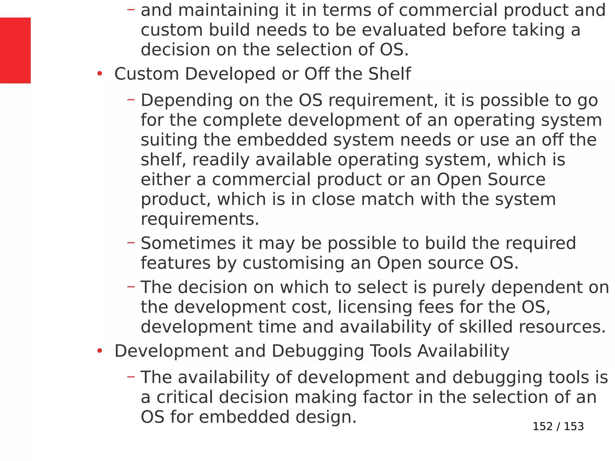152 / 153
– and maintaining it in terms of commercial product and
custom build needs to be evaluated before taking a
decision on the selection of OS.
●
Custom Developed or Oﬀ the Shelf
– Depending on the OS requirement, it is possible to go
for the complete development of an operating system
suiting the embedded system needs or use an off the
shelf, readily available operating system, which is
either a commercial product or an Open Source
product, which is in close match with the system
requirements.
– Sometimes it may be possible to build the required
features by customising an Open source OS.
– The decision on which to select is purely dependent on
the development cost, licensing fees for the OS,
development time and availability of skilled resources.
●
Development and Debugging Tools Availability
– The availability of development and debugging tools is
a critical decision making factor in the selection of an
OS for embedded design.
 