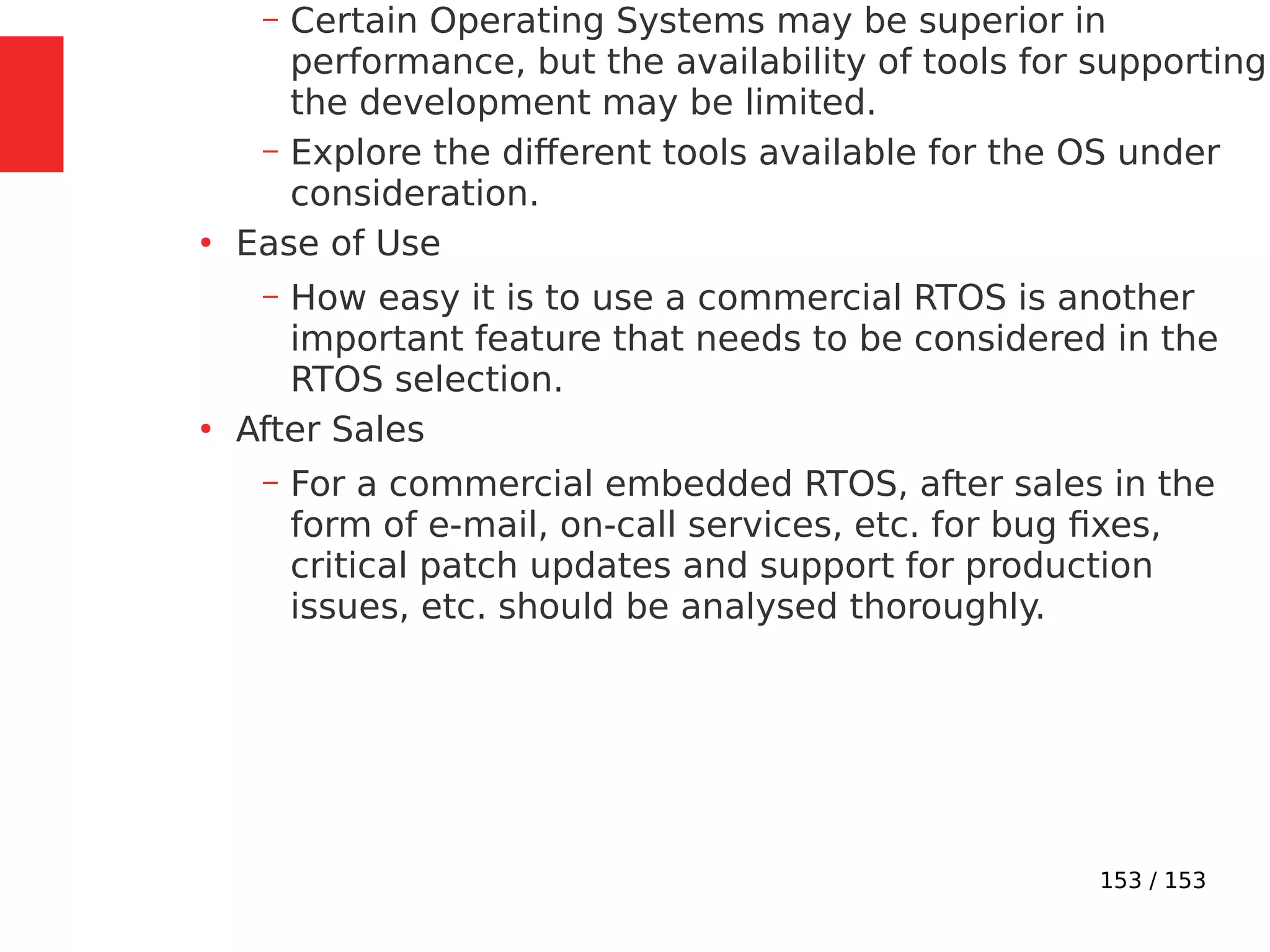 153 / 153
– Certain Operating Systems may be superior in
performance, but the availability of tools for supporting
the development may be limited.
– Explore the different tools available for the OS under
consideration.
●
Ease of Use
– How easy it is to use a commercial RTOS is another
important feature that needs to be considered in the
RTOS selection.
●
After Sales
– For a commercial embedded RTOS, after sales in the
form of e-mail, on-call services, etc. for bug ﬁxes,
critical patch updates and support for production
issues, etc. should be analysed thoroughly.
 