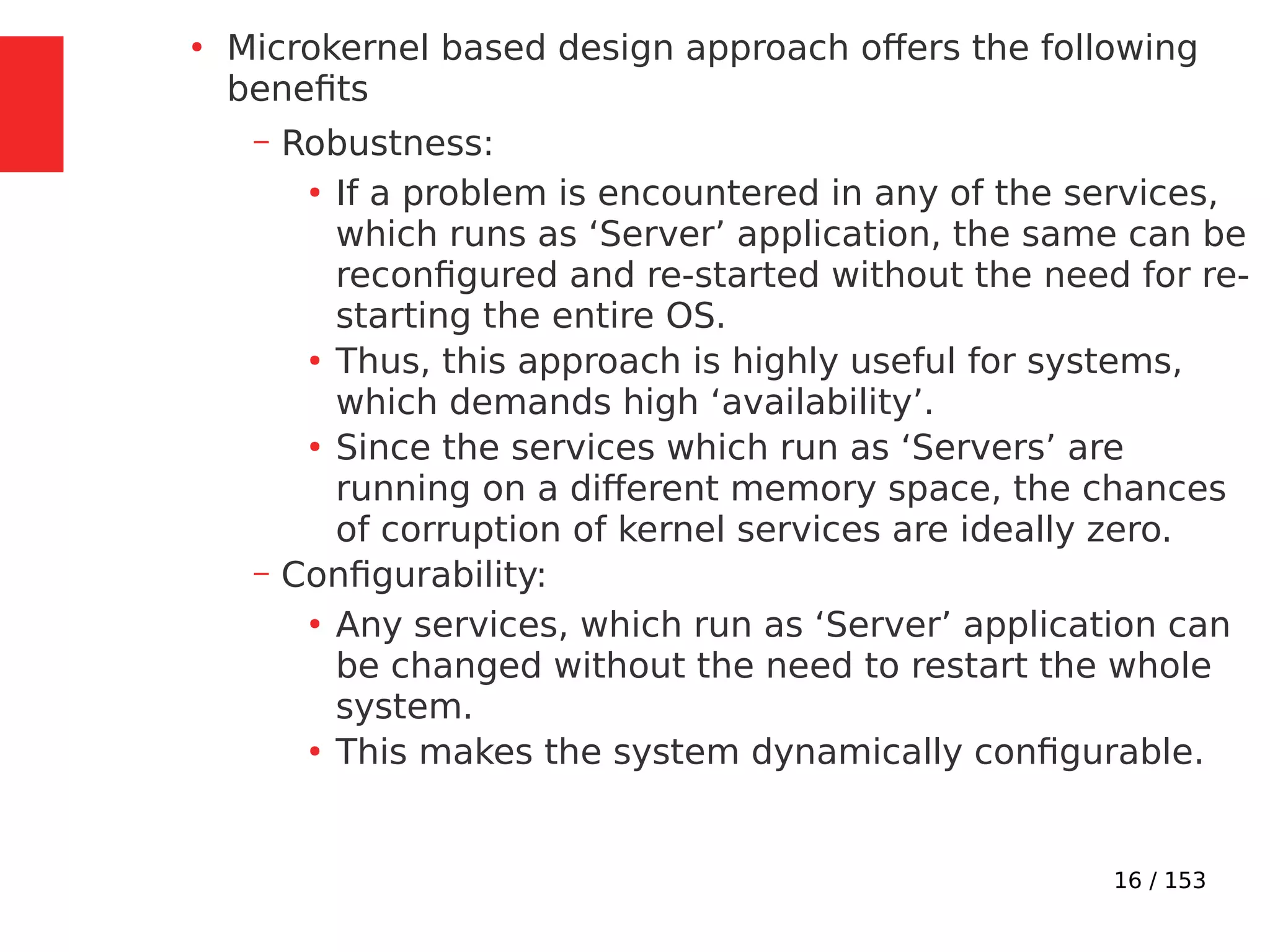 16 / 153
●
Microkernel based design approach offers the following
beneﬁts
– Robustness:
●
If a problem is encountered in any of the services,
which runs as ‘Server’ application, the same can be
reconﬁgured and re-started without the need for re-
starting the entire OS.
●
Thus, this approach is highly useful for systems,
which demands high ‘availability’.
●
Since the services which run as ‘Servers’ are
running on a different memory space, the chances
of corruption of kernel services are ideally zero.
– Conﬁgurability:
●
Any services, which run as ‘Server’ application can
be changed without the need to restart the whole
system.
●
This makes the system dynamically conﬁgurable.
 