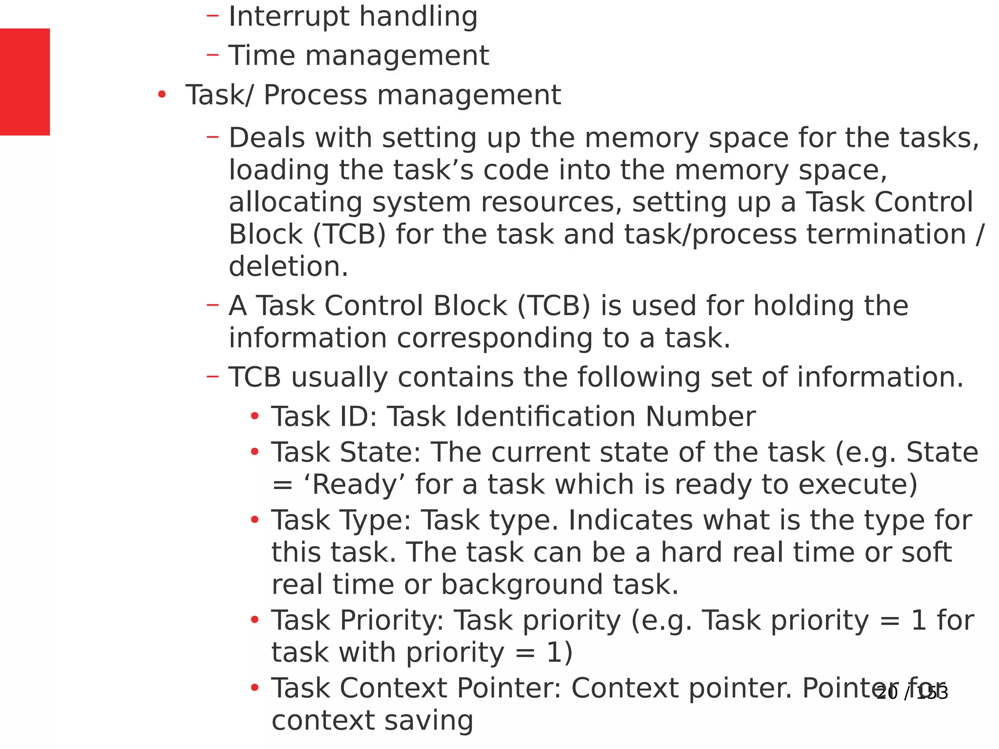 20 / 153
– Interrupt handling
– Time management
●
Task/ Process management
– Deals with setting up the memory space for the tasks,
loading the task’s code into the memory space,
allocating system resources, setting up a Task Control
Block (TCB) for the task and task/process termination /
deletion.
– A Task Control Block (TCB) is used for holding the
information corresponding to a task.
– TCB usually contains the following set of information.
●
Task ID: Task Identiﬁcation Number
●
Task State: The current state of the task (e.g. State
= ‘Ready’ for a task which is ready to execute)
●
Task Type: Task type. Indicates what is the type for
this task. The task can be a hard real time or soft
real time or background task.
●
Task Priority: Task priority (e.g. Task priority = 1 for
task with priority = 1)
●
Task Context Pointer: Context pointer. Pointer for
context saving
 