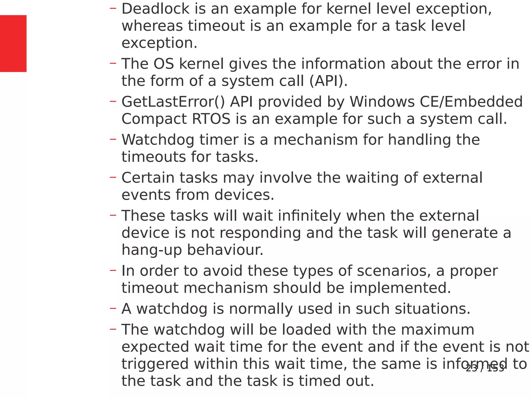 23 / 153
– Deadlock is an example for kernel level exception,
whereas timeout is an example for a task level
exception.
– The OS kernel gives the information about the error in
the form of a system call (API).
– GetLastError() API provided by Windows CE/Embedded
Compact RTOS is an example for such a system call.
– Watchdog timer is a mechanism for handling the
timeouts for tasks.
– Certain tasks may involve the waiting of external
events from devices.
– These tasks will wait inﬁnitely when the external
device is not responding and the task will generate a
hang-up behaviour.
– In order to avoid these types of scenarios, a proper
timeout mechanism should be implemented.
– A watchdog is normally used in such situations.
– The watchdog will be loaded with the maximum
expected wait time for the event and if the event is not
triggered within this wait time, the same is informed to
the task and the task is timed out.
 