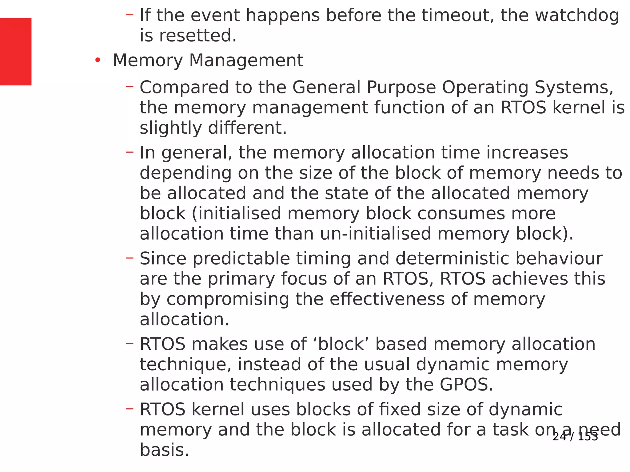 24 / 153
– If the event happens before the timeout, the watchdog
is resetted.
●
Memory Management
– Compared to the General Purpose Operating Systems,
the memory management function of an RTOS kernel is
slightly different.
– In general, the memory allocation time increases
depending on the size of the block of memory needs to
be allocated and the state of the allocated memory
block (initialised memory block consumes more
allocation time than un-initialised memory block).
– Since predictable timing and deterministic behaviour
are the primary focus of an RTOS, RTOS achieves this
by compromising the effectiveness of memory
allocation.
– RTOS makes use of ‘block’ based memory allocation
technique, instead of the usual dynamic memory
allocation techniques used by the GPOS.
– RTOS kernel uses blocks of ﬁxed size of dynamic
memory and the block is allocated for a task on a need
basis.
 