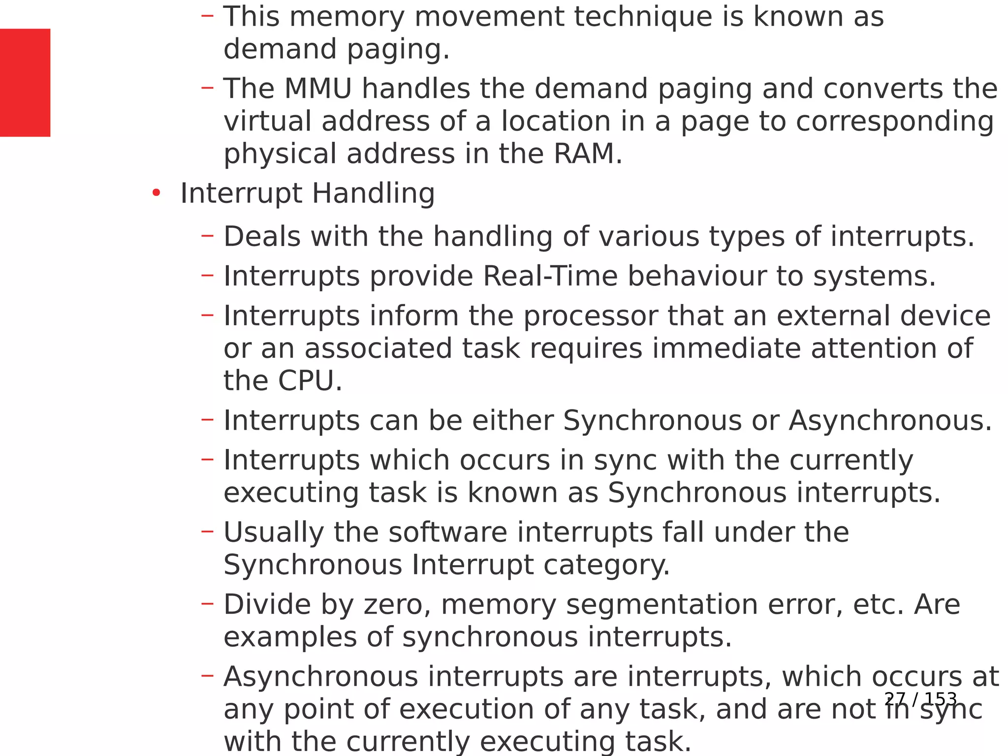 27 / 153
– This memory movement technique is known as
demand paging.
– The MMU handles the demand paging and converts the
virtual address of a location in a page to corresponding
physical address in the RAM.
●
Interrupt Handling
– Deals with the handling of various types of interrupts.
– Interrupts provide Real-Time behaviour to systems.
– Interrupts inform the processor that an external device
or an associated task requires immediate attention of
the CPU.
– Interrupts can be either Synchronous or Asynchronous.
– Interrupts which occurs in sync with the currently
executing task is known as Synchronous interrupts.
– Usually the software interrupts fall under the
Synchronous Interrupt category.
– Divide by zero, memory segmentation error, etc. Are
examples of synchronous interrupts.
– Asynchronous interrupts are interrupts, which occurs at
any point of execution of any task, and are not in sync
with the currently executing task.
 