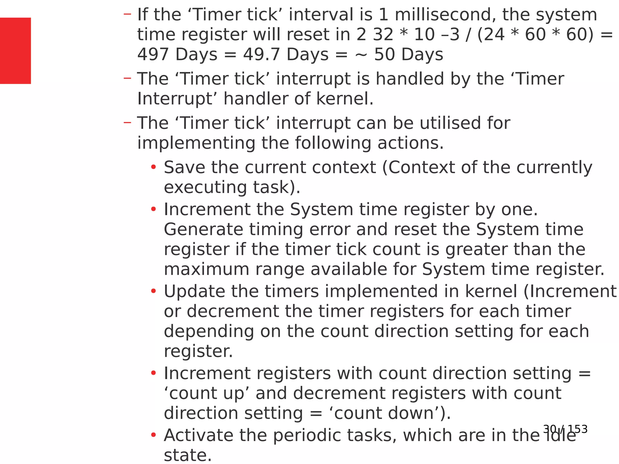 30 / 153
– If the ‘Timer tick’ interval is 1 millisecond, the system
time register will reset in 2 32 * 10 –3 / (24 * 60 * 60) =
497 Days = 49.7 Days = ~ 50 Days
– The ‘Timer tick’ interrupt is handled by the ‘Timer
Interrupt’ handler of kernel.
– The ‘Timer tick’ interrupt can be utilised for
implementing the following actions.
●
Save the current context (Context of the currently
executing task).
●
Increment the System time register by one.
Generate timing error and reset the System time
register if the timer tick count is greater than the
maximum range available for System time register.
●
Update the timers implemented in kernel (Increment
or decrement the timer registers for each timer
depending on the count direction setting for each
register.
●
Increment registers with count direction setting =
‘count up’ and decrement registers with count
direction setting = ‘count down’).
●
Activate the periodic tasks, which are in the idle
state.
 
