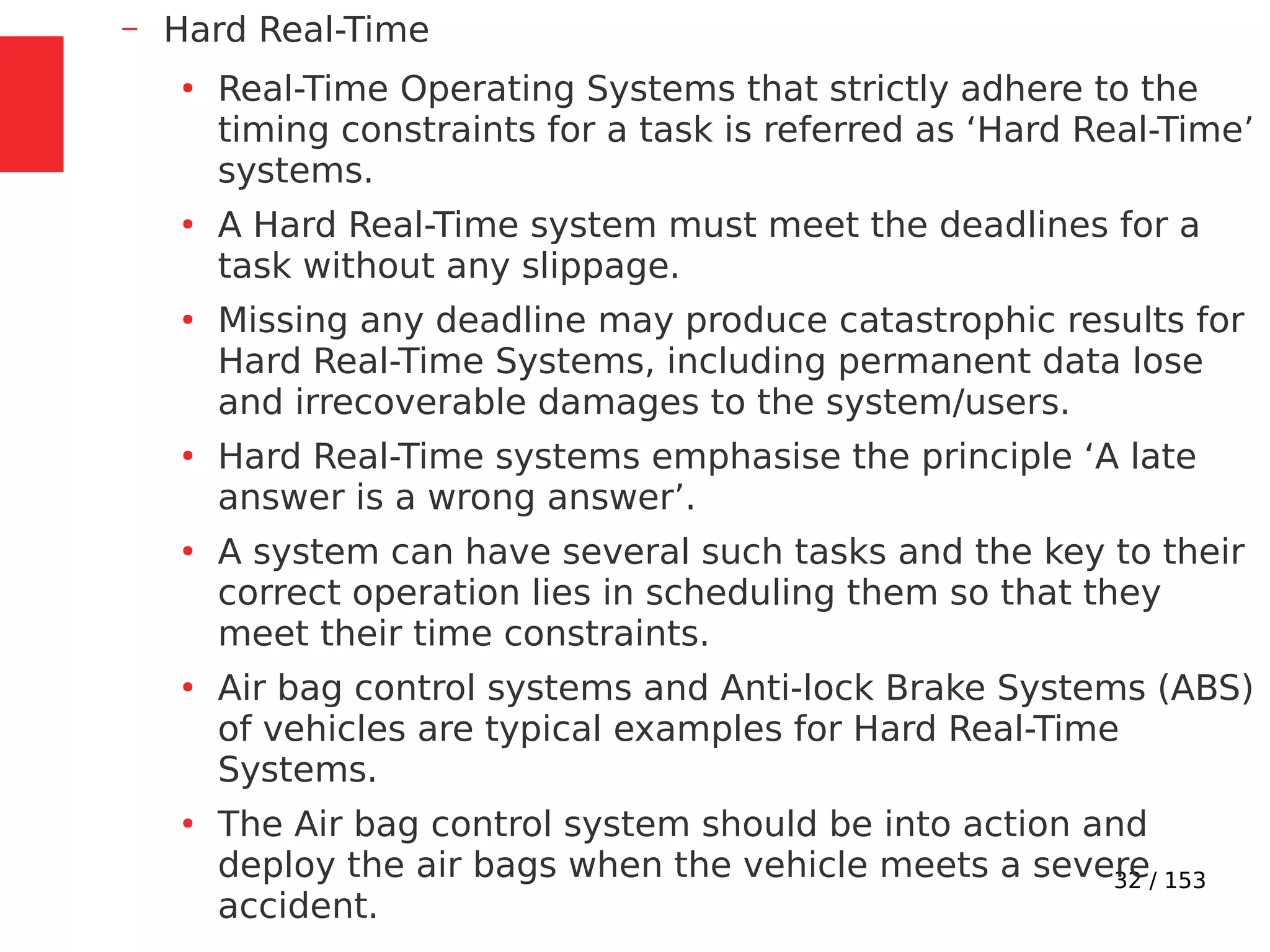 32 / 153
– Hard Real-Time
●
Real-Time Operating Systems that strictly adhere to the
timing constraints for a task is referred as ‘Hard Real-Time’
systems.
●
A Hard Real-Time system must meet the deadlines for a
task without any slippage.
●
Missing any deadline may produce catastrophic results for
Hard Real-Time Systems, including permanent data lose
and irrecoverable damages to the system/users.
●
Hard Real-Time systems emphasise the principle ‘A late
answer is a wrong answer’.
●
A system can have several such tasks and the key to their
correct operation lies in scheduling them so that they
meet their time constraints.
●
Air bag control systems and Anti-lock Brake Systems (ABS)
of vehicles are typical examples for Hard Real-Time
Systems.
●
The Air bag control system should be into action and
deploy the air bags when the vehicle meets a severe
accident.
 