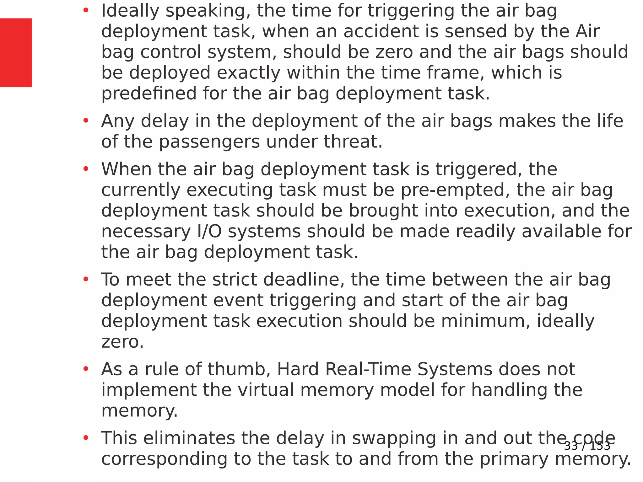 33 / 153
●
Ideally speaking, the time for triggering the air bag
deployment task, when an accident is sensed by the Air
bag control system, should be zero and the air bags should
be deployed exactly within the time frame, which is
predeﬁned for the air bag deployment task.
●
Any delay in the deployment of the air bags makes the life
of the passengers under threat.
●
When the air bag deployment task is triggered, the
currently executing task must be pre-empted, the air bag
deployment task should be brought into execution, and the
necessary I/O systems should be made readily available for
the air bag deployment task.
●
To meet the strict deadline, the time between the air bag
deployment event triggering and start of the air bag
deployment task execution should be minimum, ideally
zero.
●
As a rule of thumb, Hard Real-Time Systems does not
implement the virtual memory model for handling the
memory.
●
This eliminates the delay in swapping in and out the code
corresponding to the task to and from the primary memory.
 