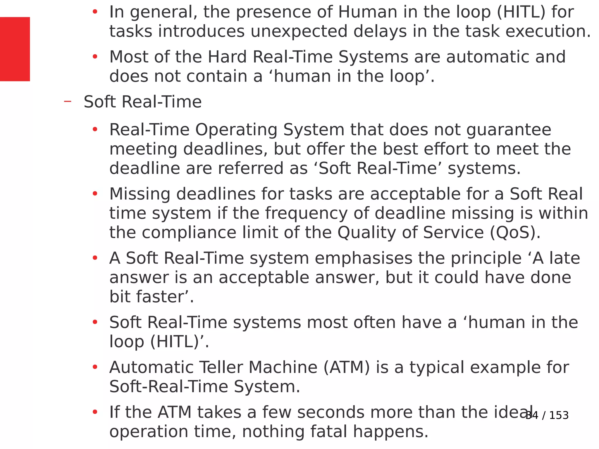 34 / 153
●
In general, the presence of Human in the loop (HITL) for
tasks introduces unexpected delays in the task execution.
●
Most of the Hard Real-Time Systems are automatic and
does not contain a ‘human in the loop’.
– Soft Real-Time
●
Real-Time Operating System that does not guarantee
meeting deadlines, but offer the best effort to meet the
deadline are referred as ‘Soft Real-Time’ systems.
●
Missing deadlines for tasks are acceptable for a Soft Real
time system if the frequency of deadline missing is within
the compliance limit of the Quality of Service (QoS).
●
A Soft Real-Time system emphasises the principle ‘A late
answer is an acceptable answer, but it could have done
bit faster’.
●
Soft Real-Time systems most often have a ‘human in the
loop (HITL)’.
●
Automatic Teller Machine (ATM) is a typical example for
Soft-Real-Time System.
●
If the ATM takes a few seconds more than the ideal
operation time, nothing fatal happens.
 