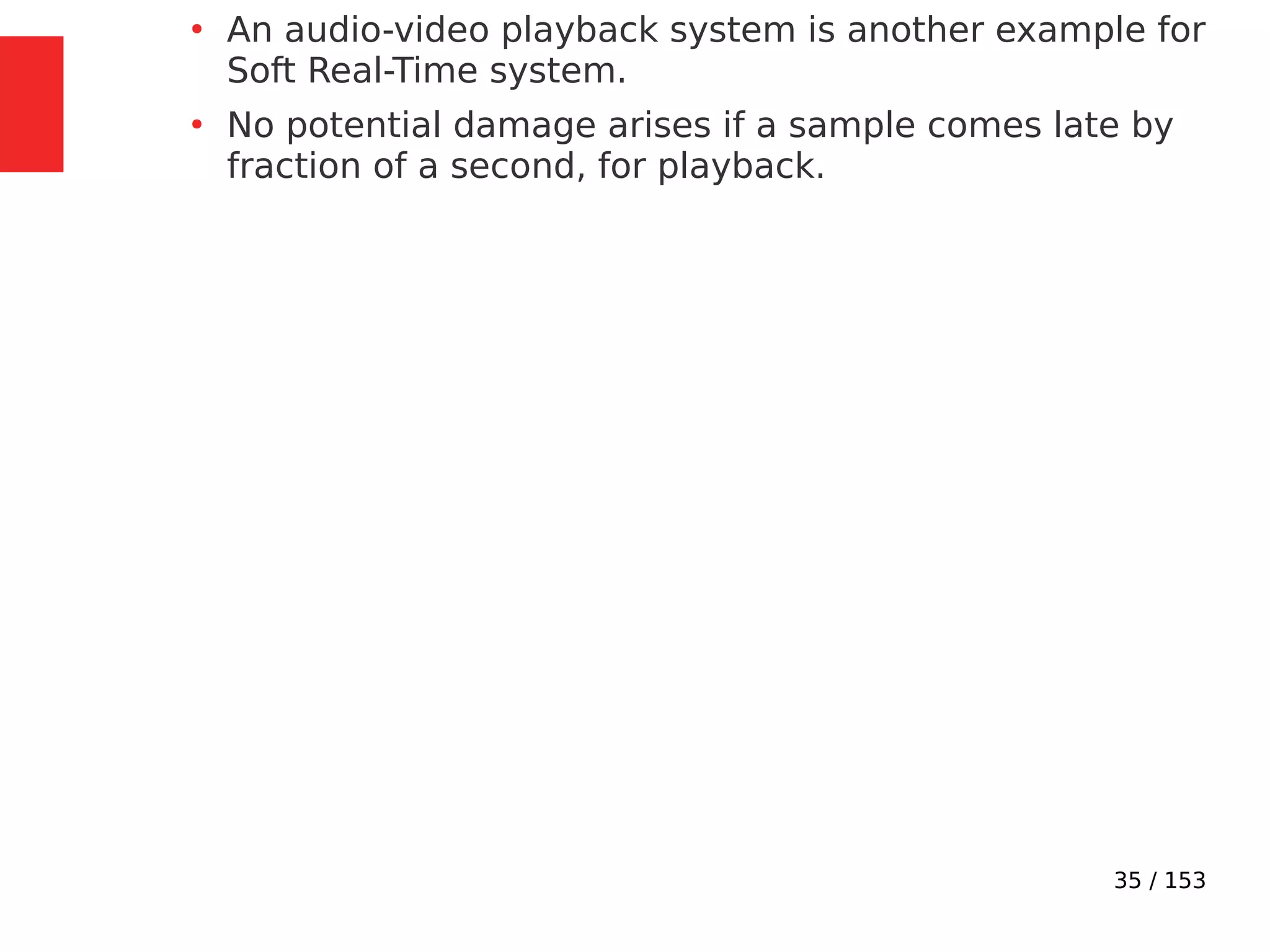 35 / 153
●
An audio-video playback system is another example for
Soft Real-Time system.
●
No potential damage arises if a sample comes late by
fraction of a second, for playback.
 