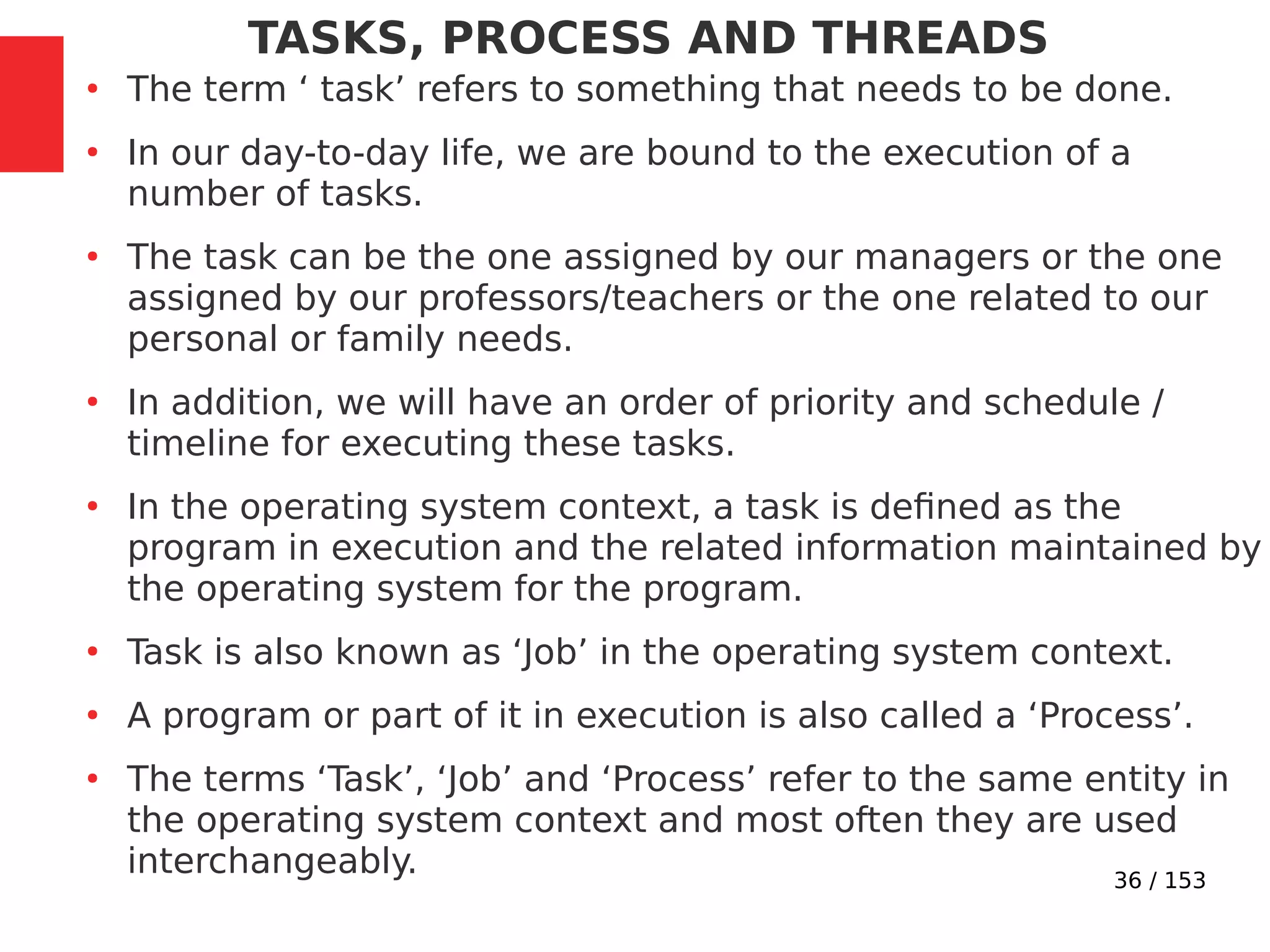 36 / 153
TASKS, PROCESS AND THREADS
●
The term ‘ task’ refers to something that needs to be done.
●
In our day-to-day life, we are bound to the execution of a
number of tasks.
●
The task can be the one assigned by our managers or the one
assigned by our professors/teachers or the one related to our
personal or family needs.
●
In addition, we will have an order of priority and schedule /
timeline for executing these tasks.
●
In the operating system context, a task is deﬁned as the
program in execution and the related information maintained by
the operating system for the program.
●
Task is also known as ‘Job’ in the operating system context.
●
A program or part of it in execution is also called a ‘Process’.
●
The terms ‘Task’, ‘Job’ and ‘Process’ refer to the same entity in
the operating system context and most often they are used
interchangeably.
 
