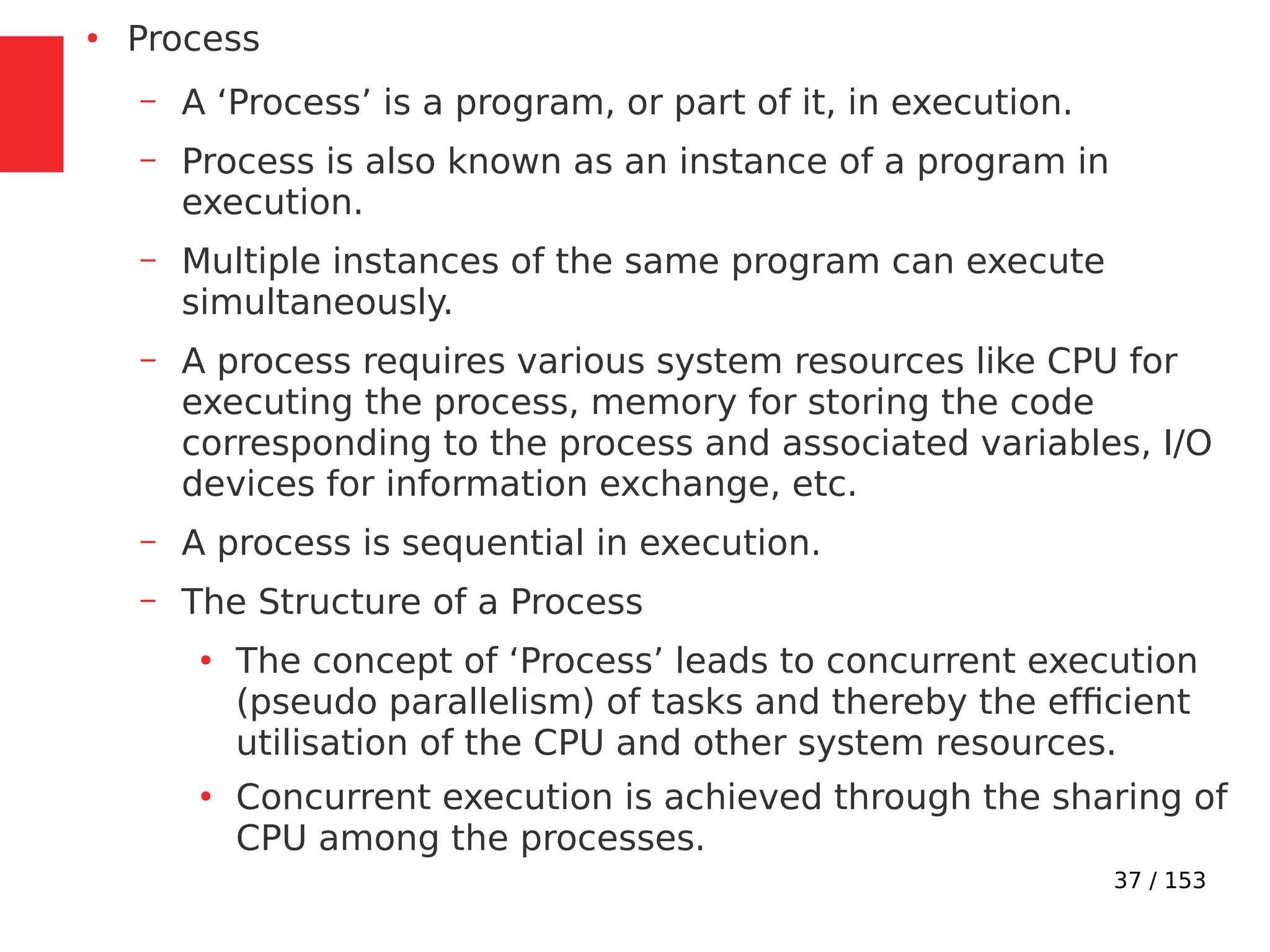 37 / 153
●
Process
– A ‘Process’ is a program, or part of it, in execution.
– Process is also known as an instance of a program in
execution.
– Multiple instances of the same program can execute
simultaneously.
– A process requires various system resources like CPU for
executing the process, memory for storing the code
corresponding to the process and associated variables, I/O
devices for information exchange, etc.
– A process is sequential in execution.
– The Structure of a Process
●
The concept of ‘Process’ leads to concurrent execution
(pseudo parallelism) of tasks and thereby the efﬁcient
utilisation of the CPU and other system resources.
●
Concurrent execution is achieved through the sharing of
CPU among the processes.
 