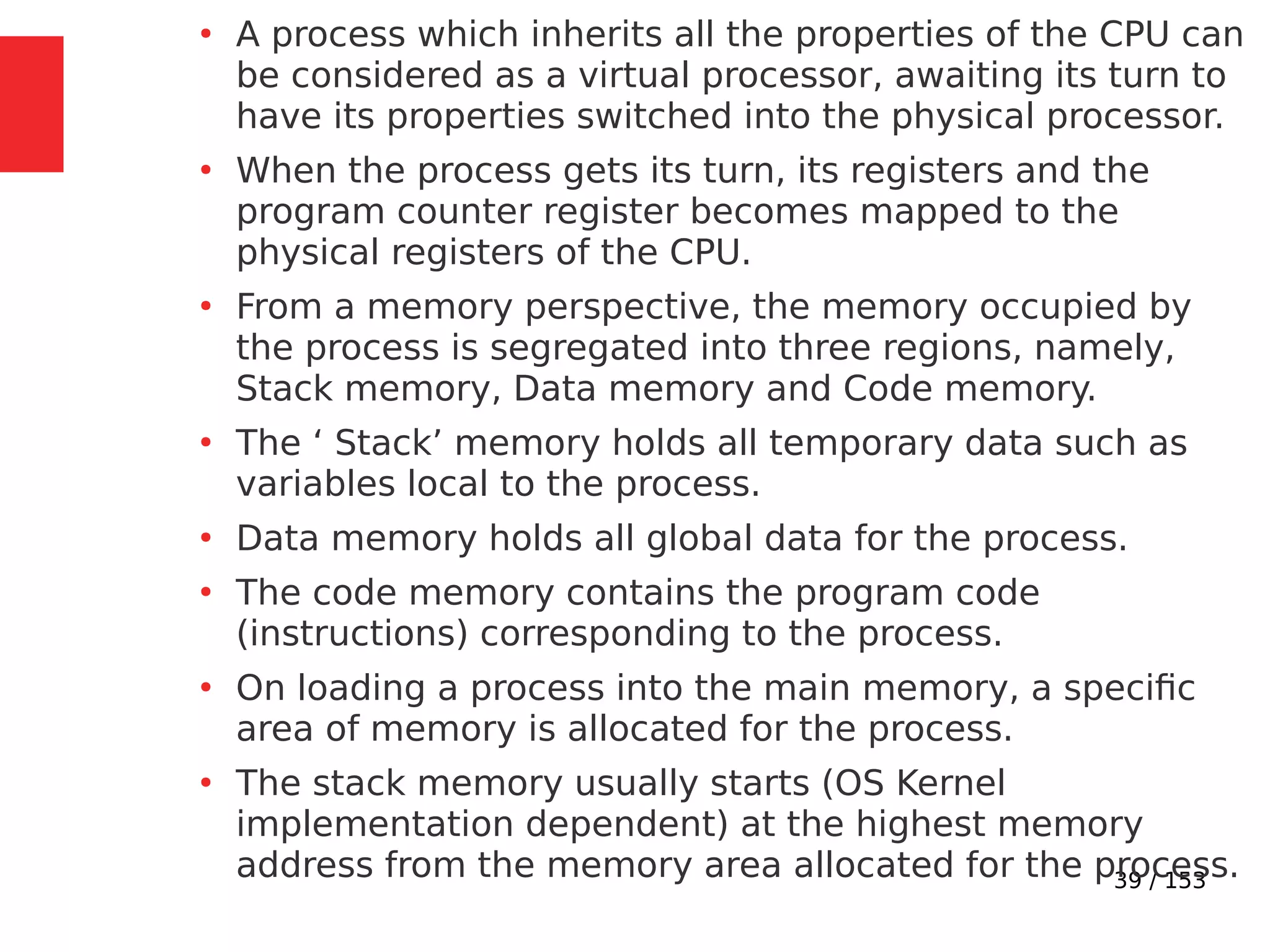 39 / 153
●
A process which inherits all the properties of the CPU can
be considered as a virtual processor, awaiting its turn to
have its properties switched into the physical processor.
●
When the process gets its turn, its registers and the
program counter register becomes mapped to the
physical registers of the CPU.
●
From a memory perspective, the memory occupied by
the process is segregated into three regions, namely,
Stack memory, Data memory and Code memory.
●
The ‘ Stack’ memory holds all temporary data such as
variables local to the process.
●
Data memory holds all global data for the process.
●
The code memory contains the program code
(instructions) corresponding to the process.
●
On loading a process into the main memory, a speciﬁc
area of memory is allocated for the process.
●
The stack memory usually starts (OS Kernel
implementation dependent) at the highest memory
address from the memory area allocated for the process.
 