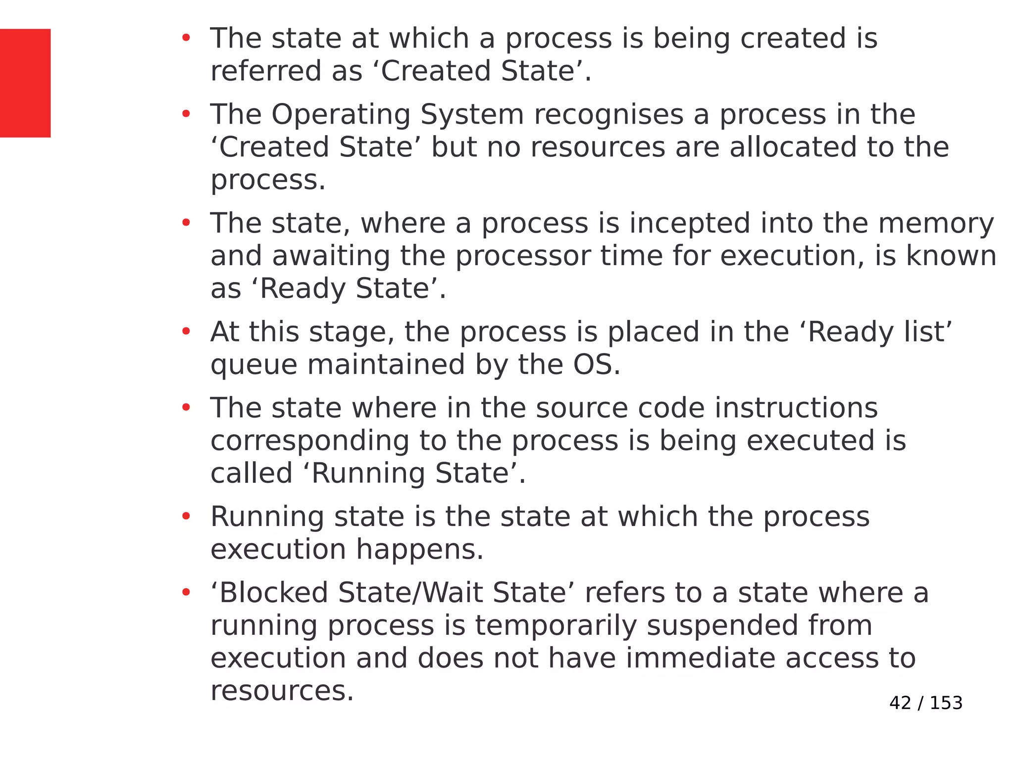 42 / 153
●
The state at which a process is being created is
referred as ‘Created State’.
●
The Operating System recognises a process in the
‘Created State’ but no resources are allocated to the
process.
●
The state, where a process is incepted into the memory
and awaiting the processor time for execution, is known
as ‘Ready State’.
●
At this stage, the process is placed in the ‘Ready list’
queue maintained by the OS.
●
The state where in the source code instructions
corresponding to the process is being executed is
called ‘Running State’.
●
Running state is the state at which the process
execution happens.
●
‘Blocked State/Wait State’ refers to a state where a
running process is temporarily suspended from
execution and does not have immediate access to
resources.
 