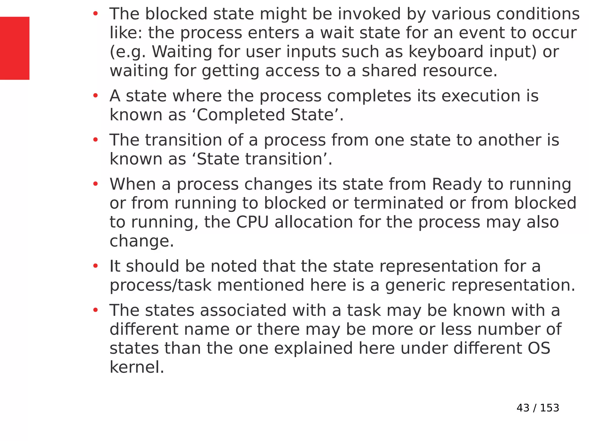 43 / 153
●
The blocked state might be invoked by various conditions
like: the process enters a wait state for an event to occur
(e.g. Waiting for user inputs such as keyboard input) or
waiting for getting access to a shared resource.
●
A state where the process completes its execution is
known as ‘Completed State’.
●
The transition of a process from one state to another is
known as ‘State transition’.
●
When a process changes its state from Ready to running
or from running to blocked or terminated or from blocked
to running, the CPU allocation for the process may also
change.
●
It should be noted that the state representation for a
process/task mentioned here is a generic representation.
●
The states associated with a task may be known with a
different name or there may be more or less number of
states than the one explained here under different OS
kernel.
 