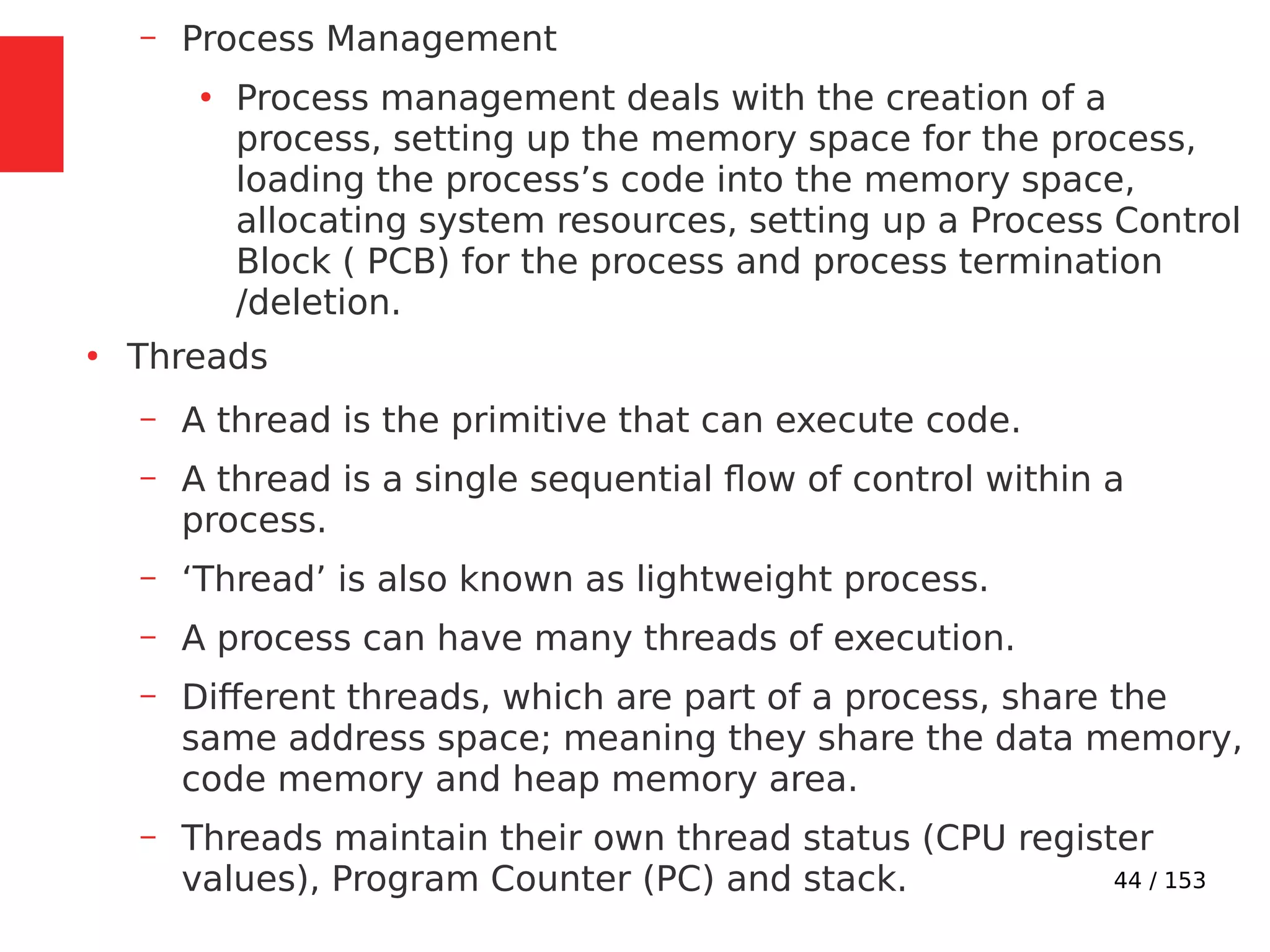 44 / 153
– Process Management
●
Process management deals with the creation of a
process, setting up the memory space for the process,
loading the process’s code into the memory space,
allocating system resources, setting up a Process Control
Block ( PCB) for the process and process termination
/deletion.
●
Threads
– A thread is the primitive that can execute code.
– A thread is a single sequential ﬂow of control within a
process.
– ‘Thread’ is also known as lightweight process.
– A process can have many threads of execution.
– Different threads, which are part of a process, share the
same address space; meaning they share the data memory,
code memory and heap memory area.
– Threads maintain their own thread status (CPU register
values), Program Counter (PC) and stack.
 