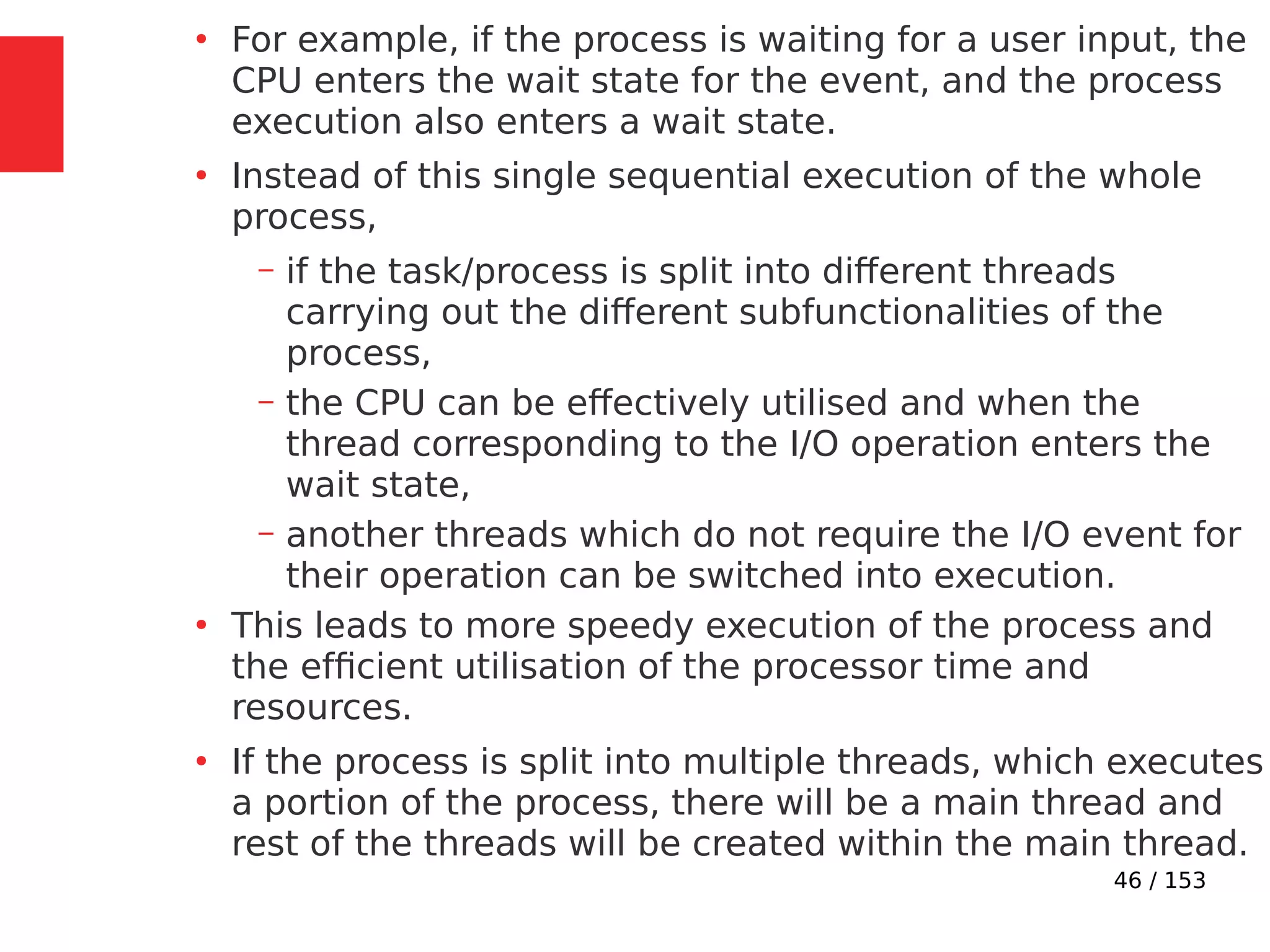 46 / 153
●
For example, if the process is waiting for a user input, the
CPU enters the wait state for the event, and the process
execution also enters a wait state.
●
Instead of this single sequential execution of the whole
process,
– if the task/process is split into different threads
carrying out the different subfunctionalities of the
process,
– the CPU can be effectively utilised and when the
thread corresponding to the I/O operation enters the
wait state,
– another threads which do not require the I/O event for
their operation can be switched into execution.
●
This leads to more speedy execution of the process and
the efﬁcient utilisation of the processor time and
resources.
●
If the process is split into multiple threads, which executes
a portion of the process, there will be a main thread and
rest of the threads will be created within the main thread.
 