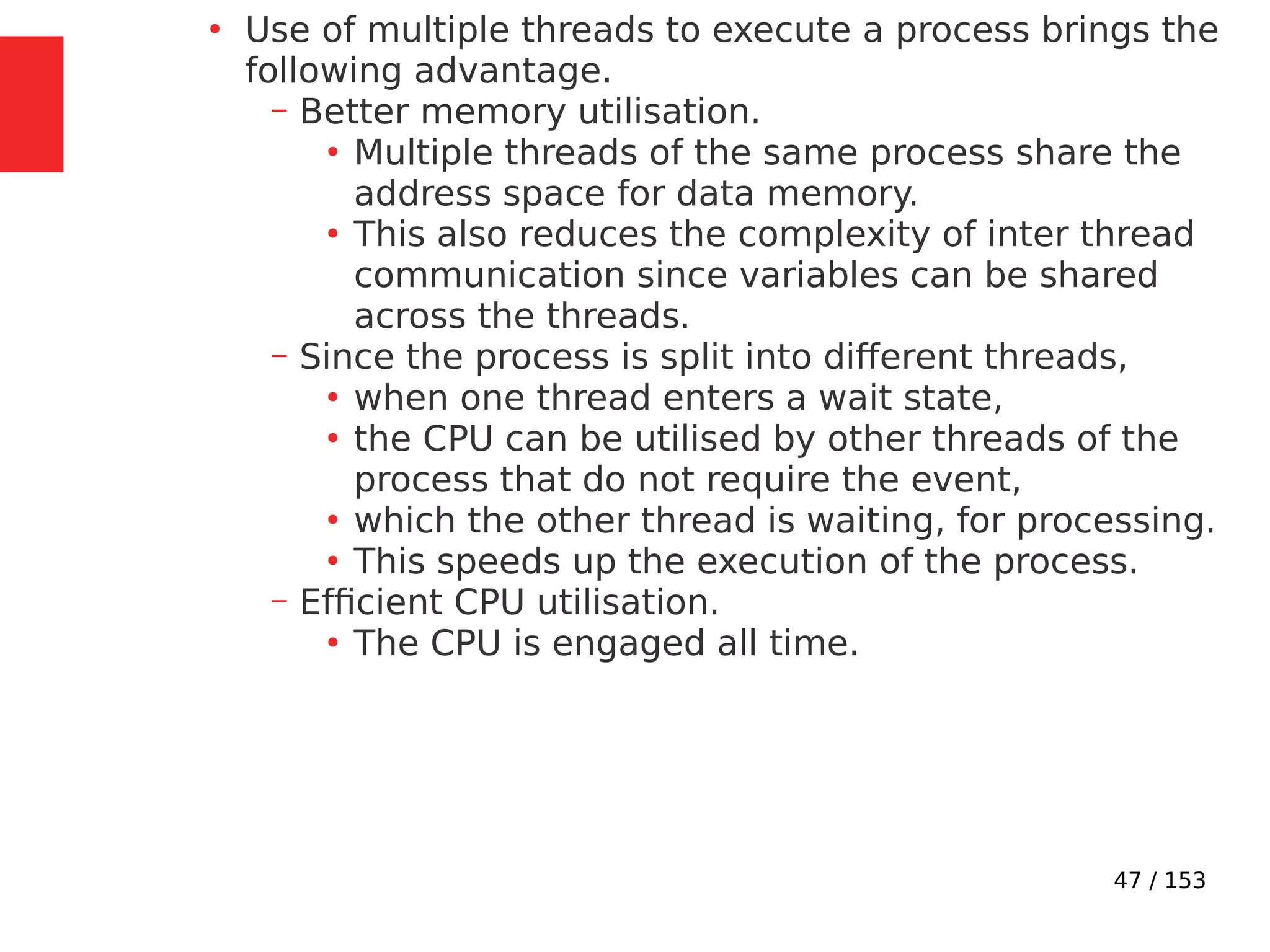 47 / 153
●
Use of multiple threads to execute a process brings the
following advantage.
– Better memory utilisation.
●
Multiple threads of the same process share the
address space for data memory.
●
This also reduces the complexity of inter thread
communication since variables can be shared
across the threads.
– Since the process is split into different threads,
●
when one thread enters a wait state,
●
the CPU can be utilised by other threads of the
process that do not require the event,
●
which the other thread is waiting, for processing.
●
This speeds up the execution of the process.
– Efﬁcient CPU utilisation.
●
The CPU is engaged all time.
 