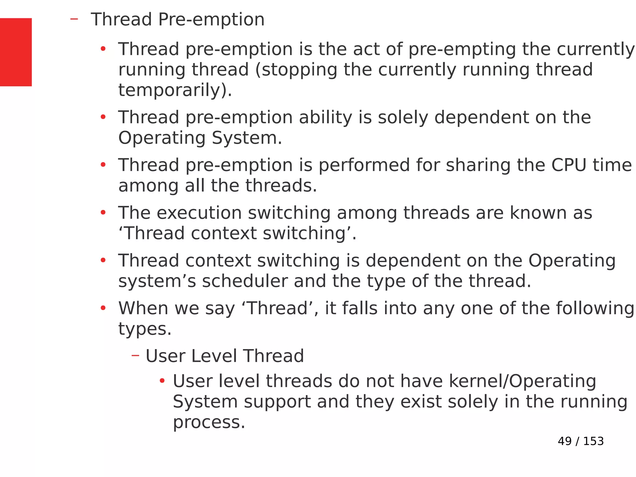 49 / 153
– Thread Pre-emption
●
Thread pre-emption is the act of pre-empting the currently
running thread (stopping the currently running thread
temporarily).
●
Thread pre-emption ability is solely dependent on the
Operating System.
●
Thread pre-emption is performed for sharing the CPU time
among all the threads.
●
The execution switching among threads are known as
‘Thread context switching’.
●
Thread context switching is dependent on the Operating
system’s scheduler and the type of the thread.
●
When we say ‘Thread’, it falls into any one of the following
types.
– User Level Thread
●
User level threads do not have kernel/Operating
System support and they exist solely in the running
process.
 