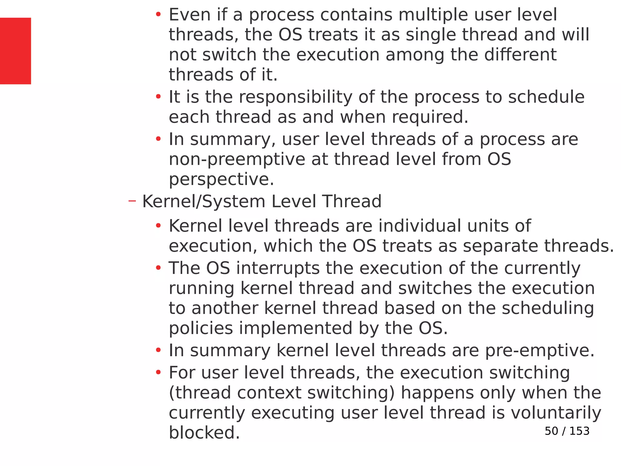 50 / 153
●
Even if a process contains multiple user level
threads, the OS treats it as single thread and will
not switch the execution among the different
threads of it.
●
It is the responsibility of the process to schedule
each thread as and when required.
●
In summary, user level threads of a process are
non-preemptive at thread level from OS
perspective.
– Kernel/System Level Thread
●
Kernel level threads are individual units of
execution, which the OS treats as separate threads.
●
The OS interrupts the execution of the currently
running kernel thread and switches the execution
to another kernel thread based on the scheduling
policies implemented by the OS.
●
In summary kernel level threads are pre-emptive.
●
For user level threads, the execution switching
(thread context switching) happens only when the
currently executing user level thread is voluntarily
blocked.
 