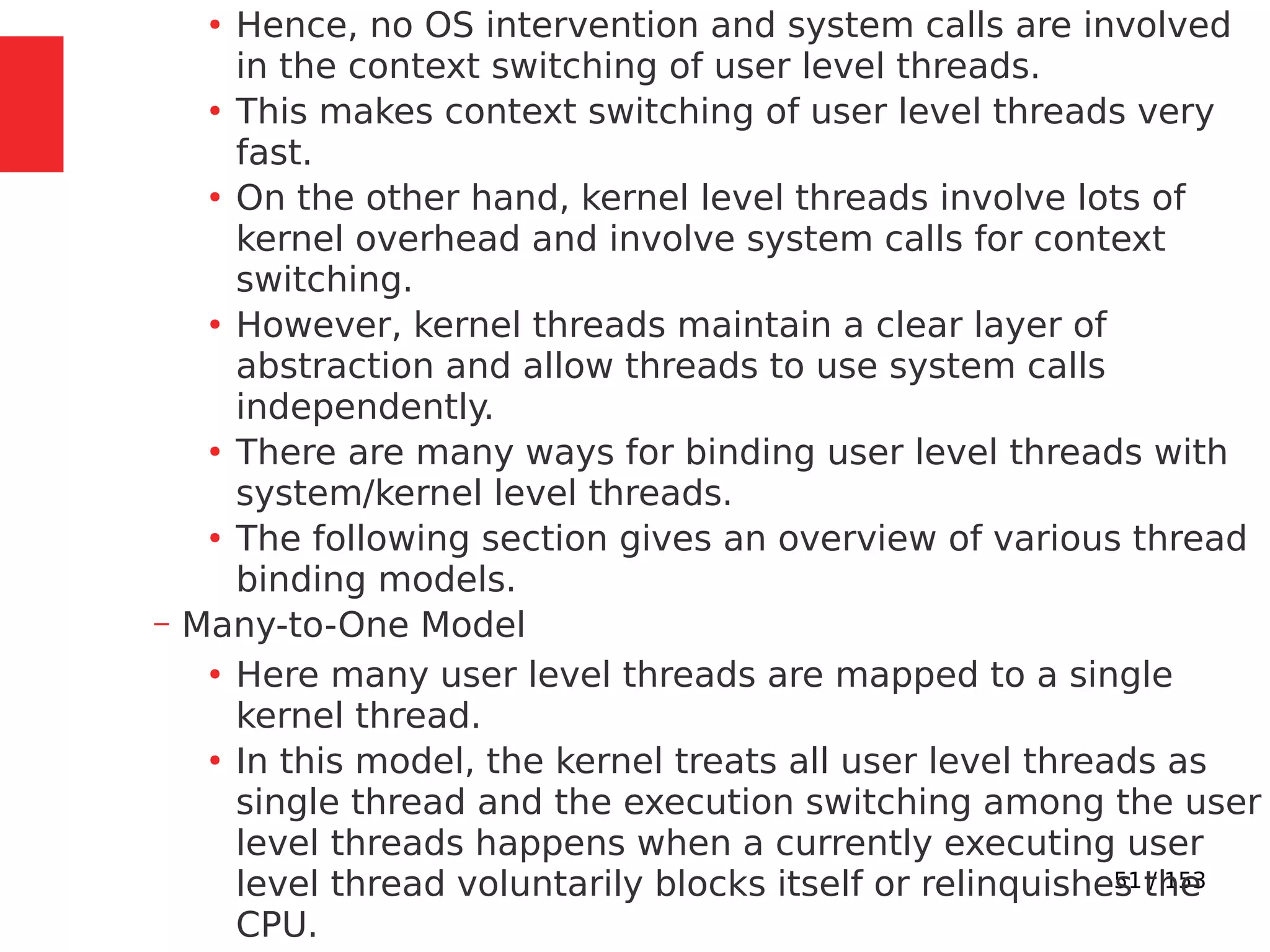 51 / 153
●
Hence, no OS intervention and system calls are involved
in the context switching of user level threads.
●
This makes context switching of user level threads very
fast.
●
On the other hand, kernel level threads involve lots of
kernel overhead and involve system calls for context
switching.
●
However, kernel threads maintain a clear layer of
abstraction and allow threads to use system calls
independently.
●
There are many ways for binding user level threads with
system/kernel level threads.
●
The following section gives an overview of various thread
binding models.
– Many-to-One Model
●
Here many user level threads are mapped to a single
kernel thread.
●
In this model, the kernel treats all user level threads as
single thread and the execution switching among the user
level threads happens when a currently executing user
level thread voluntarily blocks itself or relinquishes the
CPU.
 