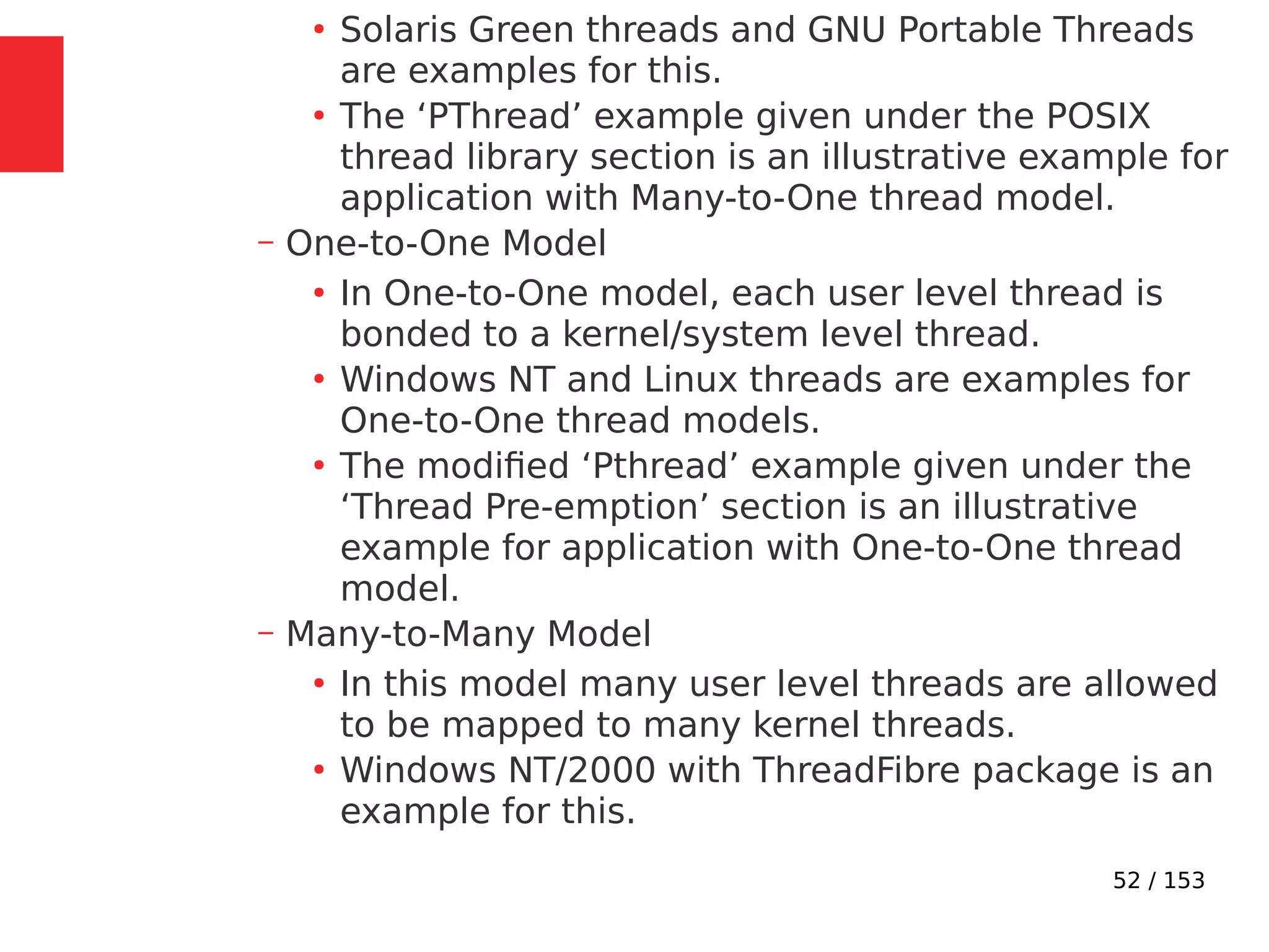 52 / 153
●
Solaris Green threads and GNU Portable Threads
are examples for this.
●
The ‘PThread’ example given under the POSIX
thread library section is an illustrative example for
application with Many-to-One thread model.
– One-to-One Model
●
In One-to-One model, each user level thread is
bonded to a kernel/system level thread.
●
Windows NT and Linux threads are examples for
One-to-One thread models.
●
The modiﬁed ‘Pthread’ example given under the
‘Thread Pre-emption’ section is an illustrative
example for application with One-to-One thread
model.
– Many-to-Many Model
●
In this model many user level threads are allowed
to be mapped to many kernel threads.
●
Windows NT/2000 with ThreadFibre package is an
example for this.
 