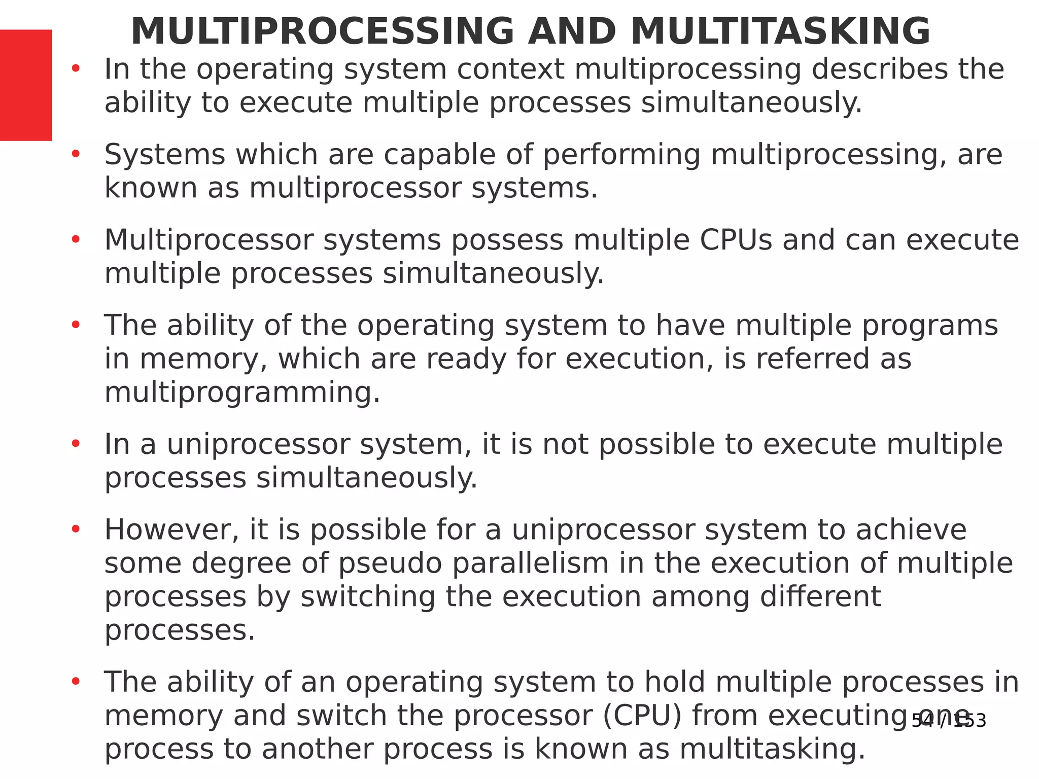 54 / 153
MULTIPROCESSING AND MULTITASKING
●
In the operating system context multiprocessing describes the
ability to execute multiple processes simultaneously.
●
Systems which are capable of performing multiprocessing, are
known as multiprocessor systems.
●
Multiprocessor systems possess multiple CPUs and can execute
multiple processes simultaneously.
●
The ability of the operating system to have multiple programs
in memory, which are ready for execution, is referred as
multiprogramming.
●
In a uniprocessor system, it is not possible to execute multiple
processes simultaneously.
●
However, it is possible for a uniprocessor system to achieve
some degree of pseudo parallelism in the execution of multiple
processes by switching the execution among different
processes.
●
The ability of an operating system to hold multiple processes in
memory and switch the processor (CPU) from executing one
process to another process is known as multitasking.
 
