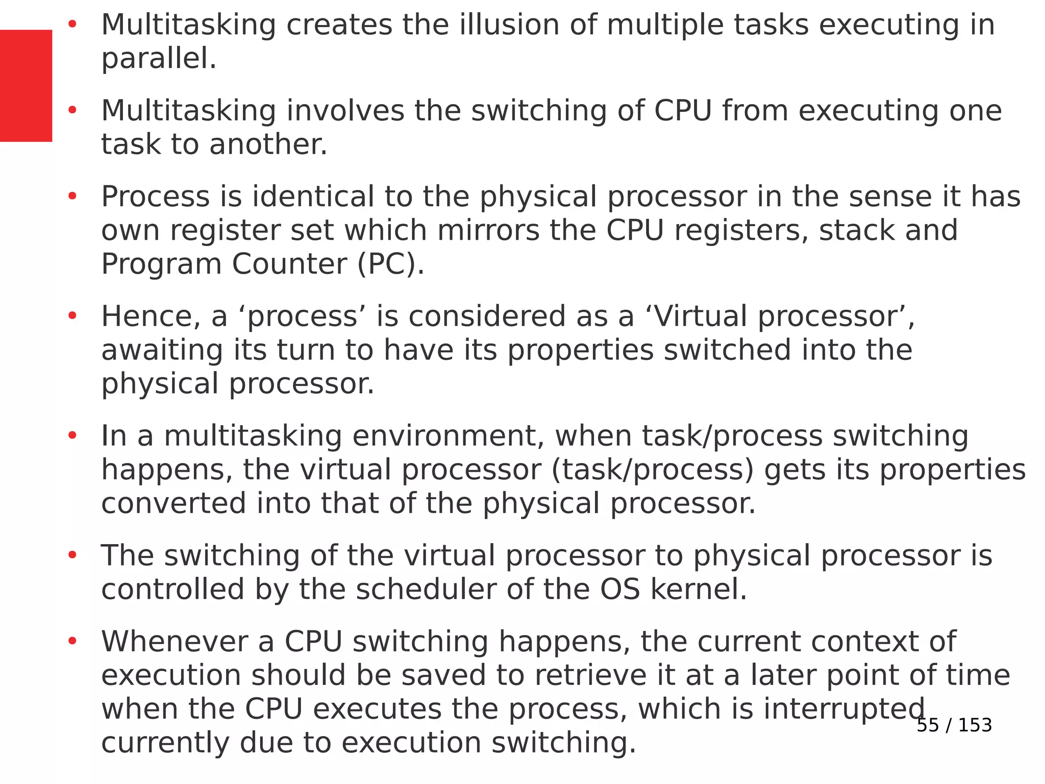 55 / 153
●
Multitasking creates the illusion of multiple tasks executing in
parallel.
●
Multitasking involves the switching of CPU from executing one
task to another.
●
Process is identical to the physical processor in the sense it has
own register set which mirrors the CPU registers, stack and
Program Counter (PC).
●
Hence, a ‘process’ is considered as a ‘Virtual processor’,
awaiting its turn to have its properties switched into the
physical processor.
●
In a multitasking environment, when task/process switching
happens, the virtual processor (task/process) gets its properties
converted into that of the physical processor.
●
The switching of the virtual processor to physical processor is
controlled by the scheduler of the OS kernel.
●
Whenever a CPU switching happens, the current context of
execution should be saved to retrieve it at a later point of time
when the CPU executes the process, which is interrupted
currently due to execution switching.
 