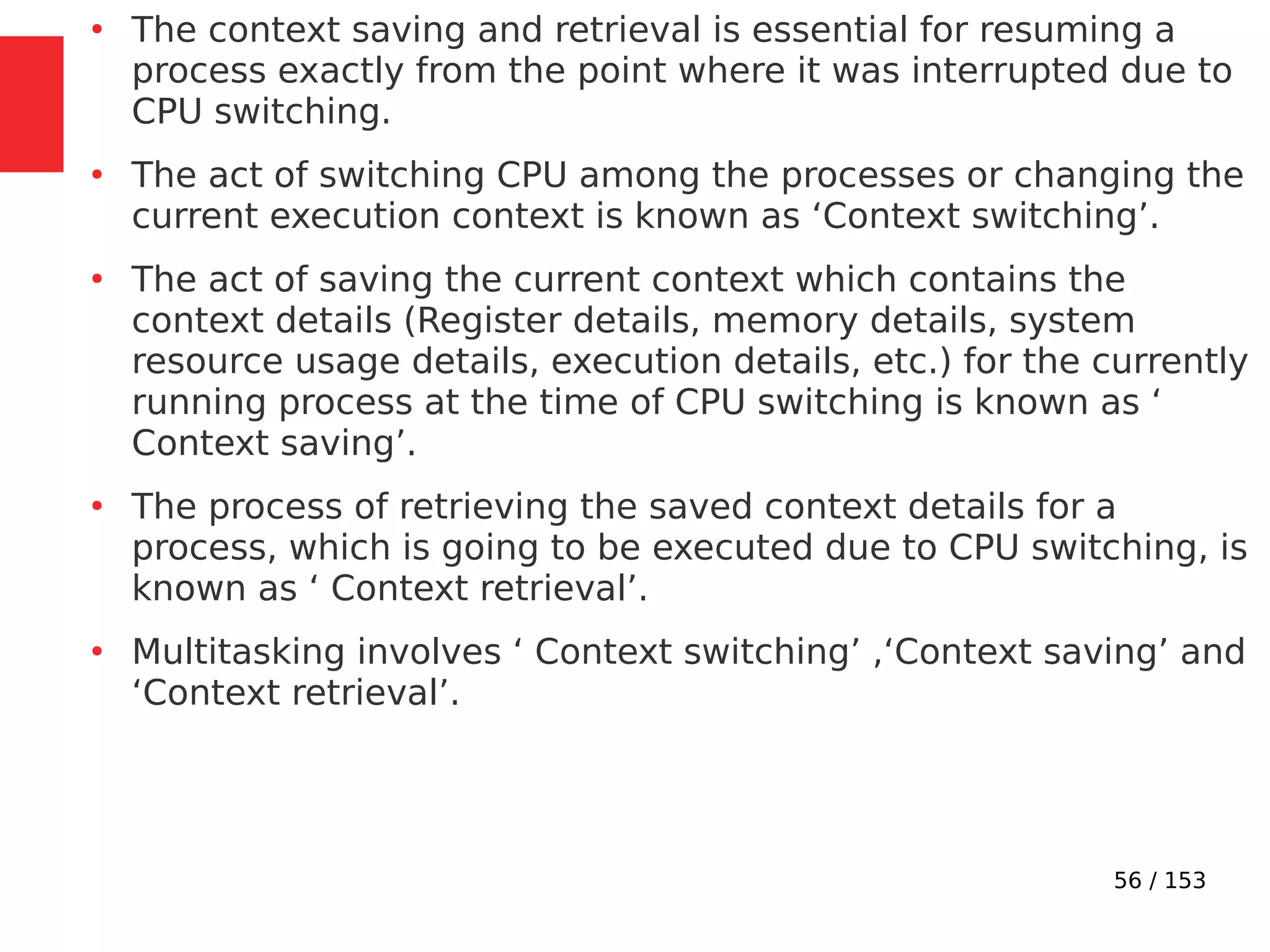 56 / 153
●
The context saving and retrieval is essential for resuming a
process exactly from the point where it was interrupted due to
CPU switching.
●
The act of switching CPU among the processes or changing the
current execution context is known as ‘Context switching’.
●
The act of saving the current context which contains the
context details (Register details, memory details, system
resource usage details, execution details, etc.) for the currently
running process at the time of CPU switching is known as ‘
Context saving’.
●
The process of retrieving the saved context details for a
process, which is going to be executed due to CPU switching, is
known as ‘ Context retrieval’.
●
Multitasking involves ‘ Context switching’ ,‘Context saving’ and
‘Context retrieval’.
 
