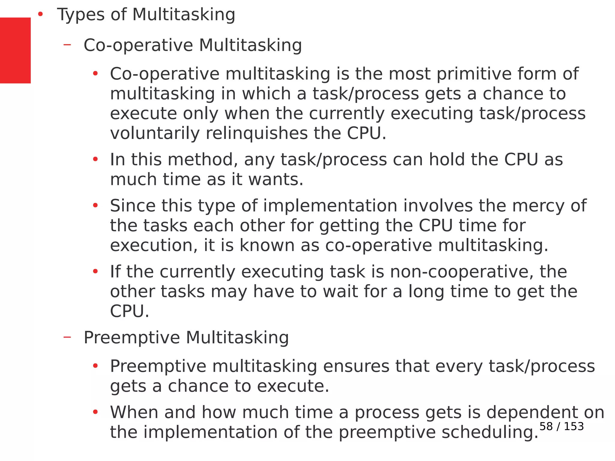 58 / 153
●
Types of Multitasking
– Co-operative Multitasking
●
Co-operative multitasking is the most primitive form of
multitasking in which a task/process gets a chance to
execute only when the currently executing task/process
voluntarily relinquishes the CPU.
●
In this method, any task/process can hold the CPU as
much time as it wants.
●
Since this type of implementation involves the mercy of
the tasks each other for getting the CPU time for
execution, it is known as co-operative multitasking.
●
If the currently executing task is non-cooperative, the
other tasks may have to wait for a long time to get the
CPU.
– Preemptive Multitasking
●
Preemptive multitasking ensures that every task/process
gets a chance to execute.
●
When and how much time a process gets is dependent on
the implementation of the preemptive scheduling.
 