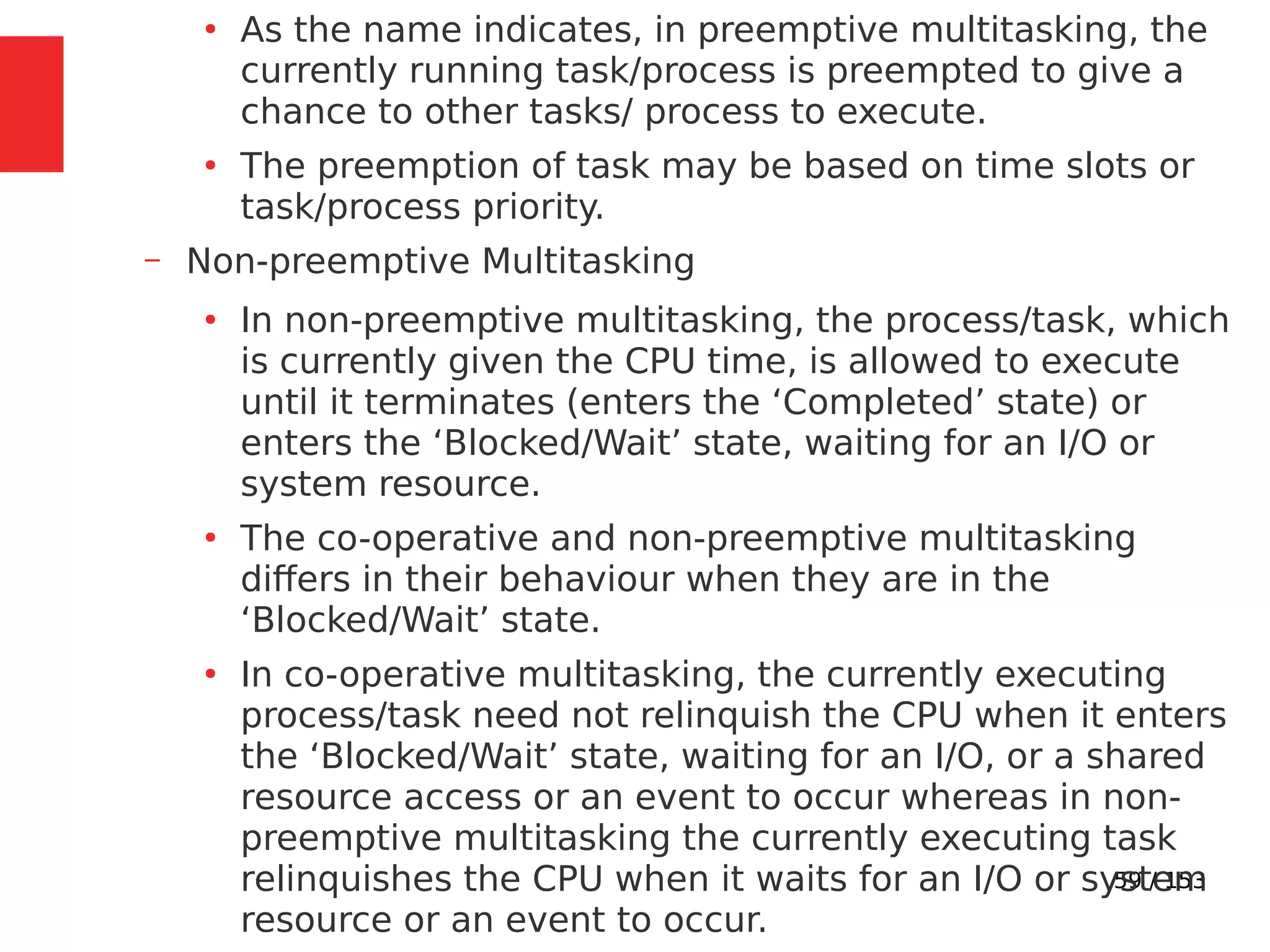 59 / 153
●
As the name indicates, in preemptive multitasking, the
currently running task/process is preempted to give a
chance to other tasks/ process to execute.
●
The preemption of task may be based on time slots or
task/process priority.
– Non-preemptive Multitasking
●
In non-preemptive multitasking, the process/task, which
is currently given the CPU time, is allowed to execute
until it terminates (enters the ‘Completed’ state) or
enters the ‘Blocked/Wait’ state, waiting for an I/O or
system resource.
●
The co-operative and non-preemptive multitasking
differs in their behaviour when they are in the
‘Blocked/Wait’ state.
●
In co-operative multitasking, the currently executing
process/task need not relinquish the CPU when it enters
the ‘Blocked/Wait’ state, waiting for an I/O, or a shared
resource access or an event to occur whereas in non-
preemptive multitasking the currently executing task
relinquishes the CPU when it waits for an I/O or system
resource or an event to occur.
 