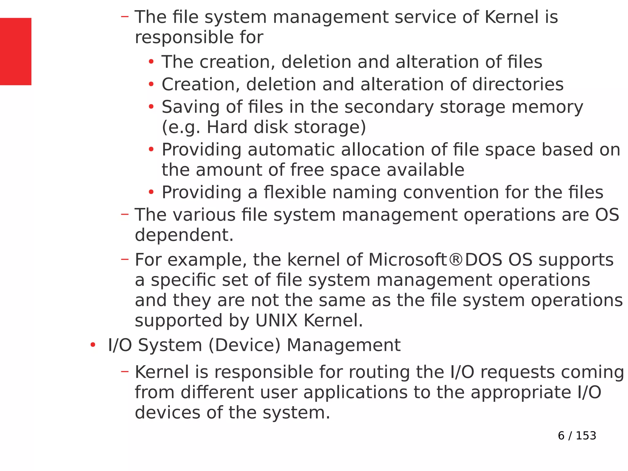 6 / 153
– The ﬁle system management service of Kernel is
responsible for
●
The creation, deletion and alteration of ﬁles
●
Creation, deletion and alteration of directories
●
Saving of ﬁles in the secondary storage memory
(e.g. Hard disk storage)
●
Providing automatic allocation of ﬁle space based on
the amount of free space available
●
Providing a ﬂexible naming convention for the ﬁles
– The various ﬁle system management operations are OS
dependent.
– For example, the kernel of Microsoft®DOS OS supports
a speciﬁc set of ﬁle system management operations
and they are not the same as the ﬁle system operations
supported by UNIX Kernel.
●
I/O System (Device) Management
– Kernel is responsible for routing the I/O requests coming
from different user applications to the appropriate I/O
devices of the system.
 