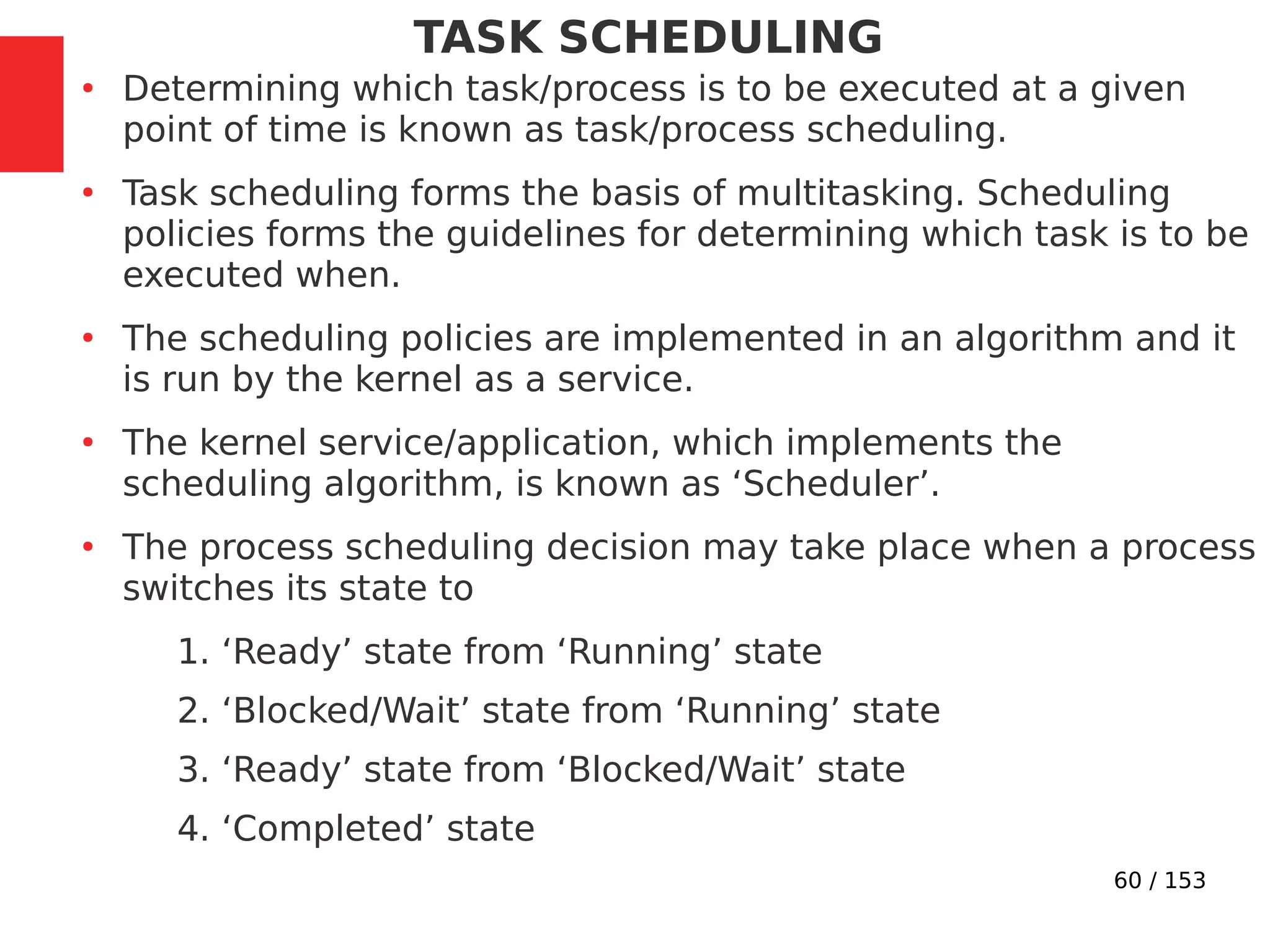 60 / 153
TASK SCHEDULING
●
Determining which task/process is to be executed at a given
point of time is known as task/process scheduling.
●
Task scheduling forms the basis of multitasking. Scheduling
policies forms the guidelines for determining which task is to be
executed when.
●
The scheduling policies are implemented in an algorithm and it
is run by the kernel as a service.
●
The kernel service/application, which implements the
scheduling algorithm, is known as ‘Scheduler’.
●
The process scheduling decision may take place when a process
switches its state to
1. ‘Ready’ state from ‘Running’ state
2. ‘Blocked/Wait’ state from ‘Running’ state
3. ‘Ready’ state from ‘Blocked/Wait’ state
4. ‘Completed’ state
 
