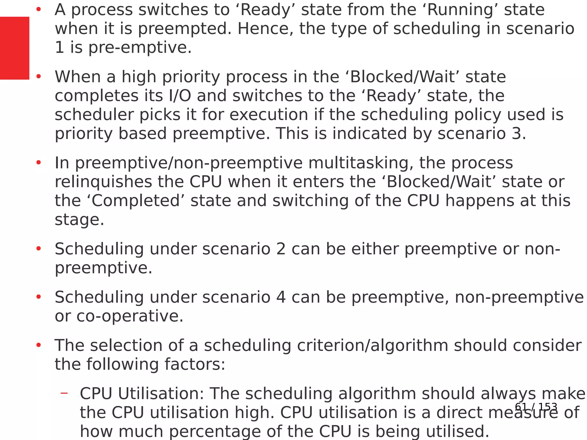 61 / 153
●
A process switches to ‘Ready’ state from the ‘Running’ state
when it is preempted. Hence, the type of scheduling in scenario
1 is pre-emptive.
●
When a high priority process in the ‘Blocked/Wait’ state
completes its I/O and switches to the ‘Ready’ state, the
scheduler picks it for execution if the scheduling policy used is
priority based preemptive. This is indicated by scenario 3.
●
In preemptive/non-preemptive multitasking, the process
relinquishes the CPU when it enters the ‘Blocked/Wait’ state or
the ‘Completed’ state and switching of the CPU happens at this
stage.
●
Scheduling under scenario 2 can be either preemptive or non-
preemptive.
●
Scheduling under scenario 4 can be preemptive, non-preemptive
or co-operative.
●
The selection of a scheduling criterion/algorithm should consider
the following factors:
– CPU Utilisation: The scheduling algorithm should always make
the CPU utilisation high. CPU utilisation is a direct measure of
how much percentage of the CPU is being utilised.
 