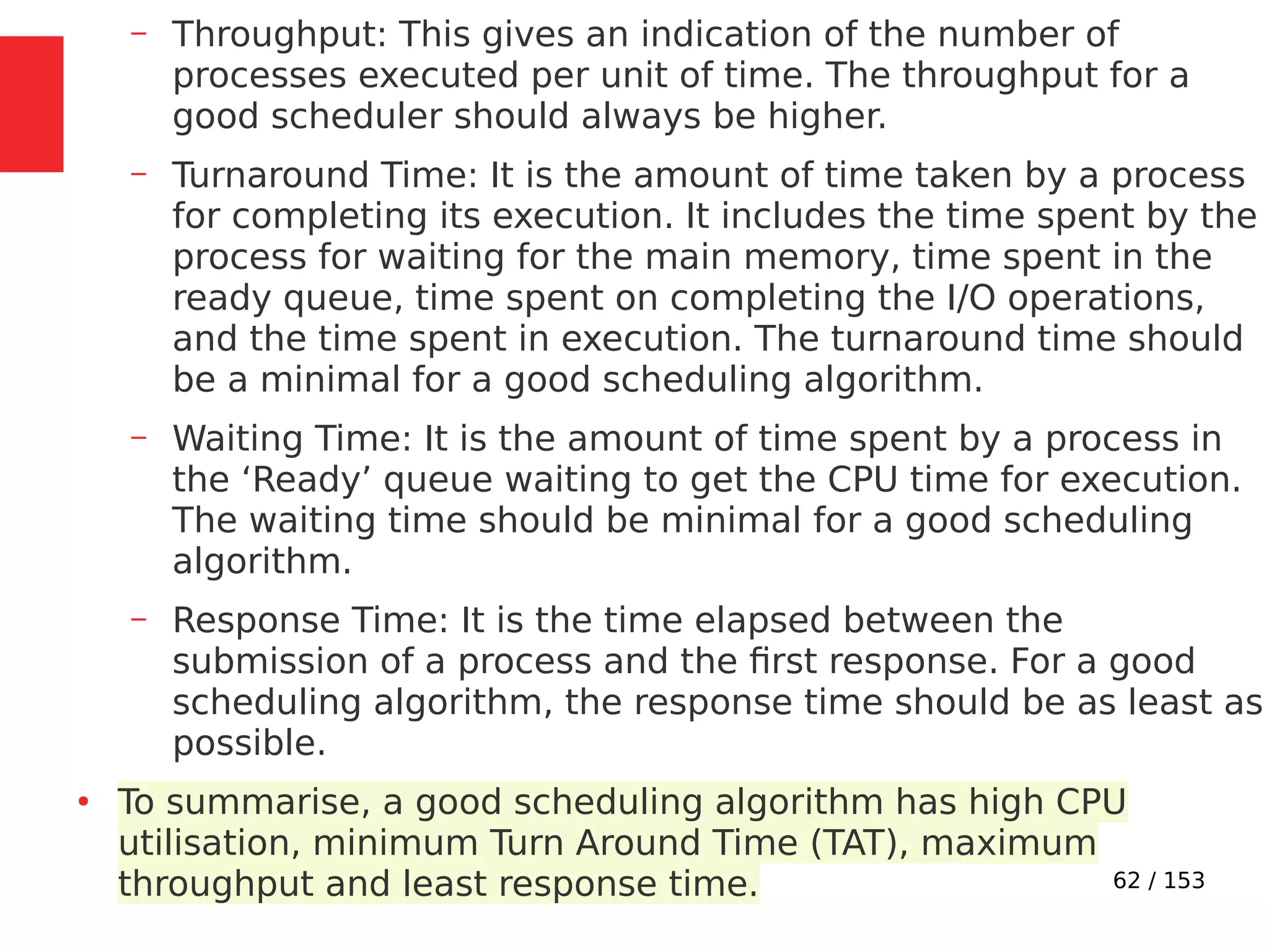 62 / 153
– Throughput: This gives an indication of the number of
processes executed per unit of time. The throughput for a
good scheduler should always be higher.
– Turnaround Time: It is the amount of time taken by a process
for completing its execution. It includes the time spent by the
process for waiting for the main memory, time spent in the
ready queue, time spent on completing the I/O operations,
and the time spent in execution. The turnaround time should
be a minimal for a good scheduling algorithm.
– Waiting Time: It is the amount of time spent by a process in
the ‘Ready’ queue waiting to get the CPU time for execution.
The waiting time should be minimal for a good scheduling
algorithm.
– Response Time: It is the time elapsed between the
submission of a process and the ﬁrst response. For a good
scheduling algorithm, the response time should be as least as
possible.
●
To summarise, a good scheduling algorithm has high CPU
utilisation, minimum Turn Around Time (TAT), maximum
throughput and least response time.
 