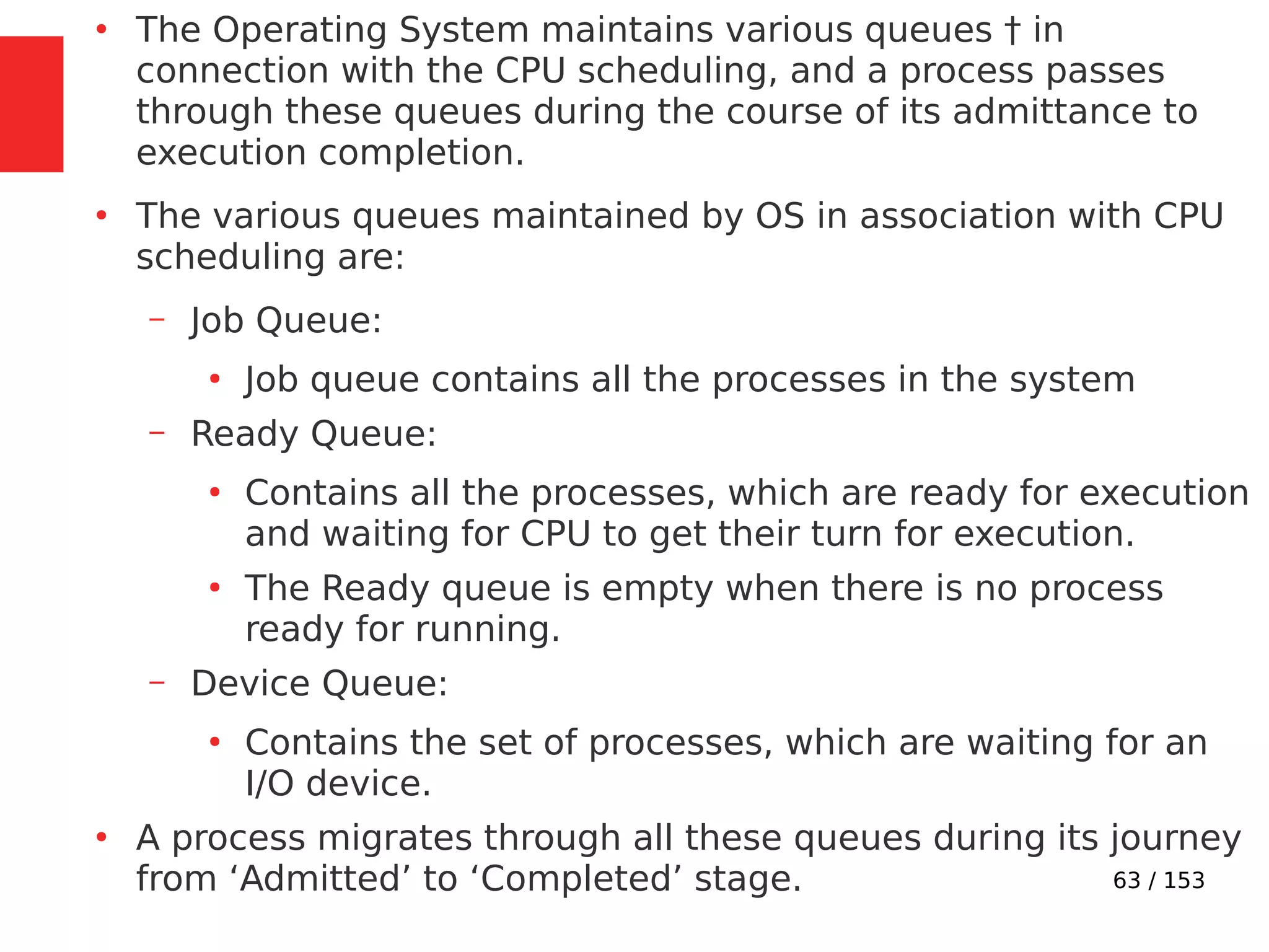 63 / 153
●
The Operating System maintains various queues † in
connection with the CPU scheduling, and a process passes
through these queues during the course of its admittance to
execution completion.
●
The various queues maintained by OS in association with CPU
scheduling are:
– Job Queue:
●
Job queue contains all the processes in the system
– Ready Queue:
●
Contains all the processes, which are ready for execution
and waiting for CPU to get their turn for execution.
●
The Ready queue is empty when there is no process
ready for running.
– Device Queue:
●
Contains the set of processes, which are waiting for an
I/O device.
●
A process migrates through all these queues during its journey
from ‘Admitted’ to ‘Completed’ stage.
 