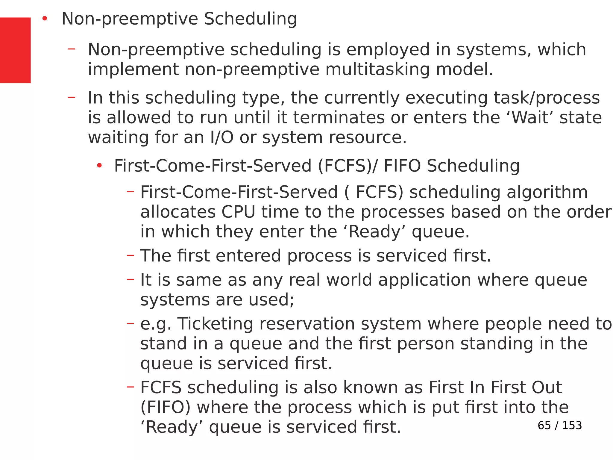 65 / 153
●
Non-preemptive Scheduling
– Non-preemptive scheduling is employed in systems, which
implement non-preemptive multitasking model.
– In this scheduling type, the currently executing task/process
is allowed to run until it terminates or enters the ‘Wait’ state
waiting for an I/O or system resource.
●
First-Come-First-Served (FCFS)/ FIFO Scheduling
– First-Come-First-Served ( FCFS) scheduling algorithm
allocates CPU time to the processes based on the order
in which they enter the ‘Ready’ queue.
– The ﬁrst entered process is serviced ﬁrst.
– It is same as any real world application where queue
systems are used;
– e.g. Ticketing reservation system where people need to
stand in a queue and the ﬁrst person standing in the
queue is serviced ﬁrst.
– FCFS scheduling is also known as First In First Out
(FIFO) where the process which is put ﬁrst into the
‘Ready’ queue is serviced ﬁrst.
 