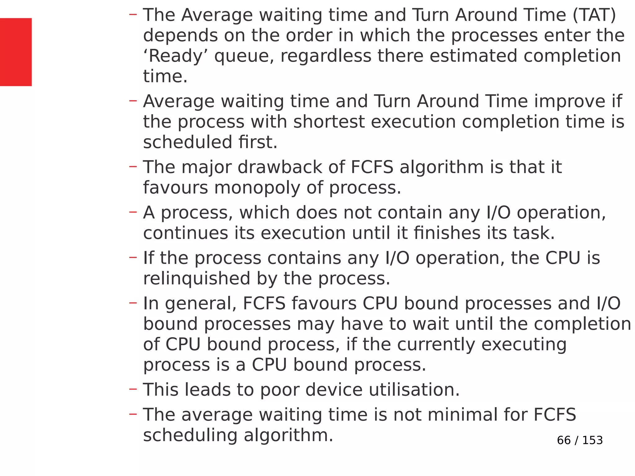 66 / 153
– The Average waiting time and Turn Around Time (TAT)
depends on the order in which the processes enter the
‘Ready’ queue, regardless there estimated completion
time.
– Average waiting time and Turn Around Time improve if
the process with shortest execution completion time is
scheduled ﬁrst.
– The major drawback of FCFS algorithm is that it
favours monopoly of process.
– A process, which does not contain any I/O operation,
continues its execution until it ﬁnishes its task.
– If the process contains any I/O operation, the CPU is
relinquished by the process.
– In general, FCFS favours CPU bound processes and I/O
bound processes may have to wait until the completion
of CPU bound process, if the currently executing
process is a CPU bound process.
– This leads to poor device utilisation.
– The average waiting time is not minimal for FCFS
scheduling algorithm.
 