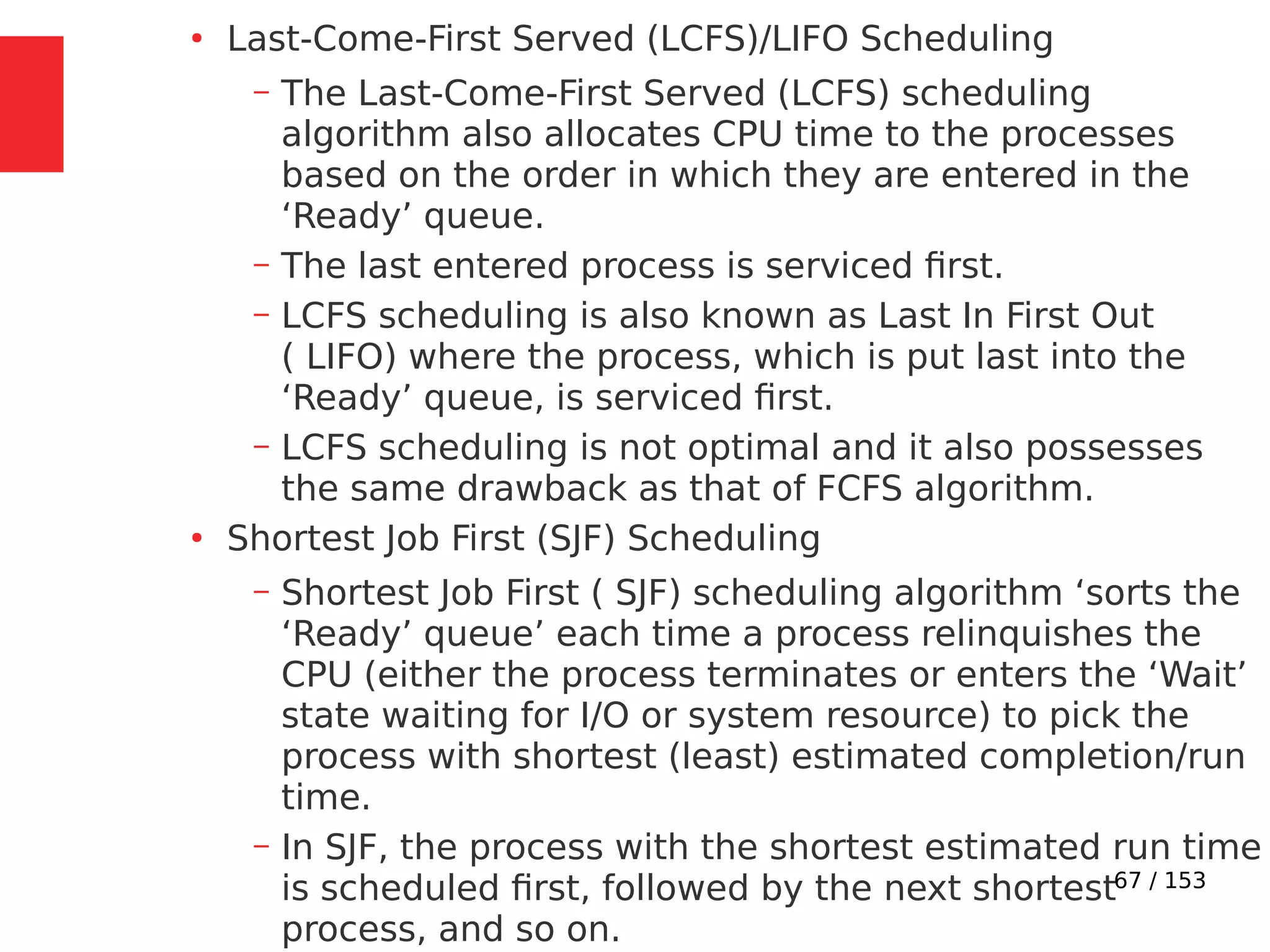 67 / 153
●
Last-Come-First Served (LCFS)/LIFO Scheduling
– The Last-Come-First Served (LCFS) scheduling
algorithm also allocates CPU time to the processes
based on the order in which they are entered in the
‘Ready’ queue.
– The last entered process is serviced ﬁrst.
– LCFS scheduling is also known as Last In First Out
( LIFO) where the process, which is put last into the
‘Ready’ queue, is serviced ﬁrst.
– LCFS scheduling is not optimal and it also possesses
the same drawback as that of FCFS algorithm.
●
Shortest Job First (SJF) Scheduling
– Shortest Job First ( SJF) scheduling algorithm ‘sorts the
‘Ready’ queue’ each time a process relinquishes the
CPU (either the process terminates or enters the ‘Wait’
state waiting for I/O or system resource) to pick the
process with shortest (least) estimated completion/run
time.
– In SJF, the process with the shortest estimated run time
is scheduled ﬁrst, followed by the next shortest
process, and so on.
 