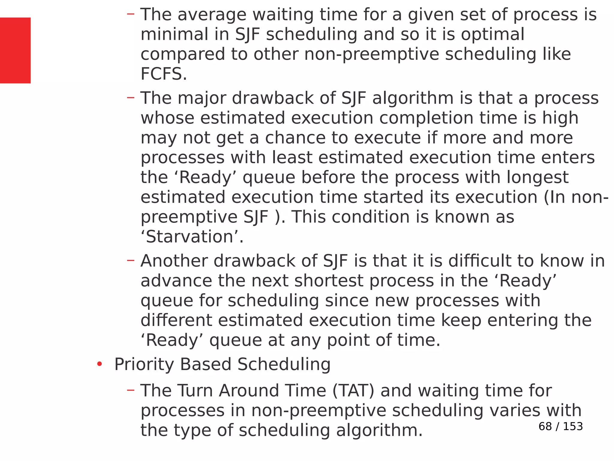 68 / 153
– The average waiting time for a given set of process is
minimal in SJF scheduling and so it is optimal
compared to other non-preemptive scheduling like
FCFS.
– The major drawback of SJF algorithm is that a process
whose estimated execution completion time is high
may not get a chance to execute if more and more
processes with least estimated execution time enters
the ‘Ready’ queue before the process with longest
estimated execution time started its execution (In non-
preemptive SJF ). This condition is known as
‘Starvation’.
– Another drawback of SJF is that it is difﬁcult to know in
advance the next shortest process in the ‘Ready’
queue for scheduling since new processes with
different estimated execution time keep entering the
‘Ready’ queue at any point of time.
●
Priority Based Scheduling
– The Turn Around Time (TAT) and waiting time for
processes in non-preemptive scheduling varies with
the type of scheduling algorithm.
 