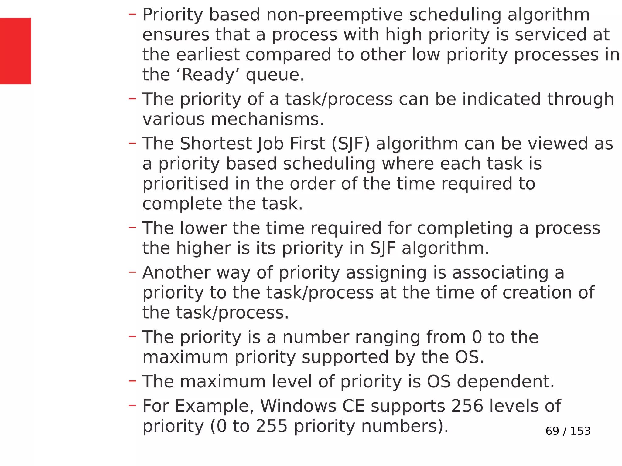 69 / 153
– Priority based non-preemptive scheduling algorithm
ensures that a process with high priority is serviced at
the earliest compared to other low priority processes in
the ‘Ready’ queue.
– The priority of a task/process can be indicated through
various mechanisms.
– The Shortest Job First (SJF) algorithm can be viewed as
a priority based scheduling where each task is
prioritised in the order of the time required to
complete the task.
– The lower the time required for completing a process
the higher is its priority in SJF algorithm.
– Another way of priority assigning is associating a
priority to the task/process at the time of creation of
the task/process.
– The priority is a number ranging from 0 to the
maximum priority supported by the OS.
– The maximum level of priority is OS dependent.
– For Example, Windows CE supports 256 levels of
priority (0 to 255 priority numbers).
 