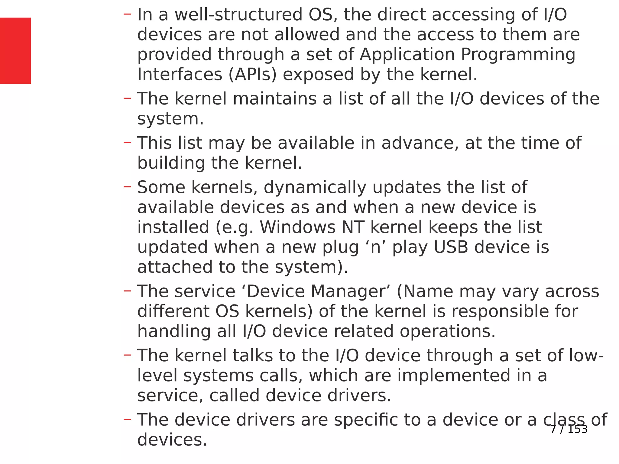 7 / 153
– In a well-structured OS, the direct accessing of I/O
devices are not allowed and the access to them are
provided through a set of Application Programming
Interfaces (APIs) exposed by the kernel.
– The kernel maintains a list of all the I/O devices of the
system.
– This list may be available in advance, at the time of
building the kernel.
– Some kernels, dynamically updates the list of
available devices as and when a new device is
installed (e.g. Windows NT kernel keeps the list
updated when a new plug ‘n’ play USB device is
attached to the system).
– The service ‘Device Manager’ (Name may vary across
different OS kernels) of the kernel is responsible for
handling all I/O device related operations.
– The kernel talks to the I/O device through a set of low-
level systems calls, which are implemented in a
service, called device drivers.
– The device drivers are speciﬁc to a device or a class of
devices.
 