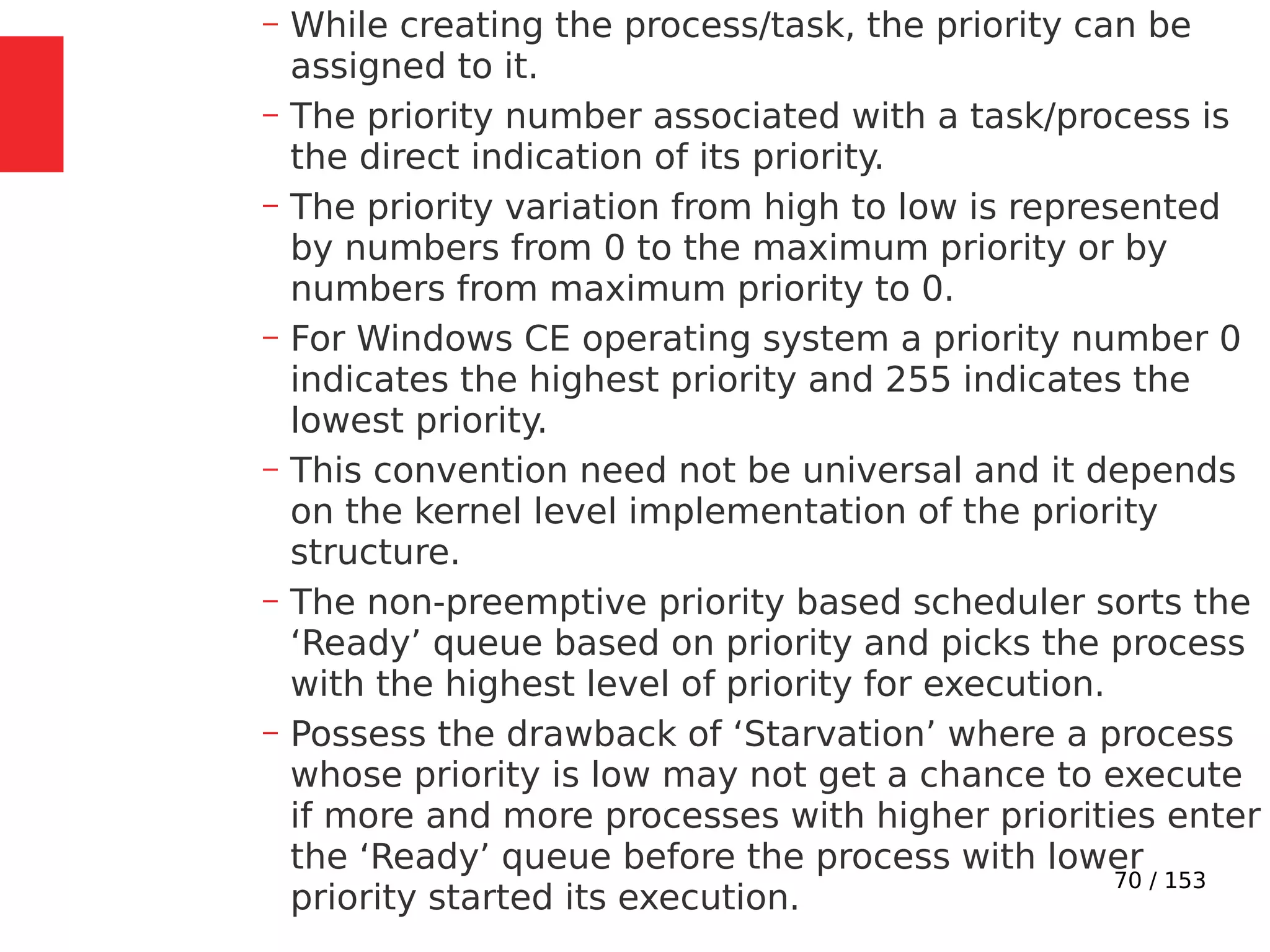 70 / 153
– While creating the process/task, the priority can be
assigned to it.
– The priority number associated with a task/process is
the direct indication of its priority.
– The priority variation from high to low is represented
by numbers from 0 to the maximum priority or by
numbers from maximum priority to 0.
– For Windows CE operating system a priority number 0
indicates the highest priority and 255 indicates the
lowest priority.
– This convention need not be universal and it depends
on the kernel level implementation of the priority
structure.
– The non-preemptive priority based scheduler sorts the
‘Ready’ queue based on priority and picks the process
with the highest level of priority for execution.
– Possess the drawback of ‘Starvation’ where a process
whose priority is low may not get a chance to execute
if more and more processes with higher priorities enter
the ‘Ready’ queue before the process with lower
priority started its execution.
 