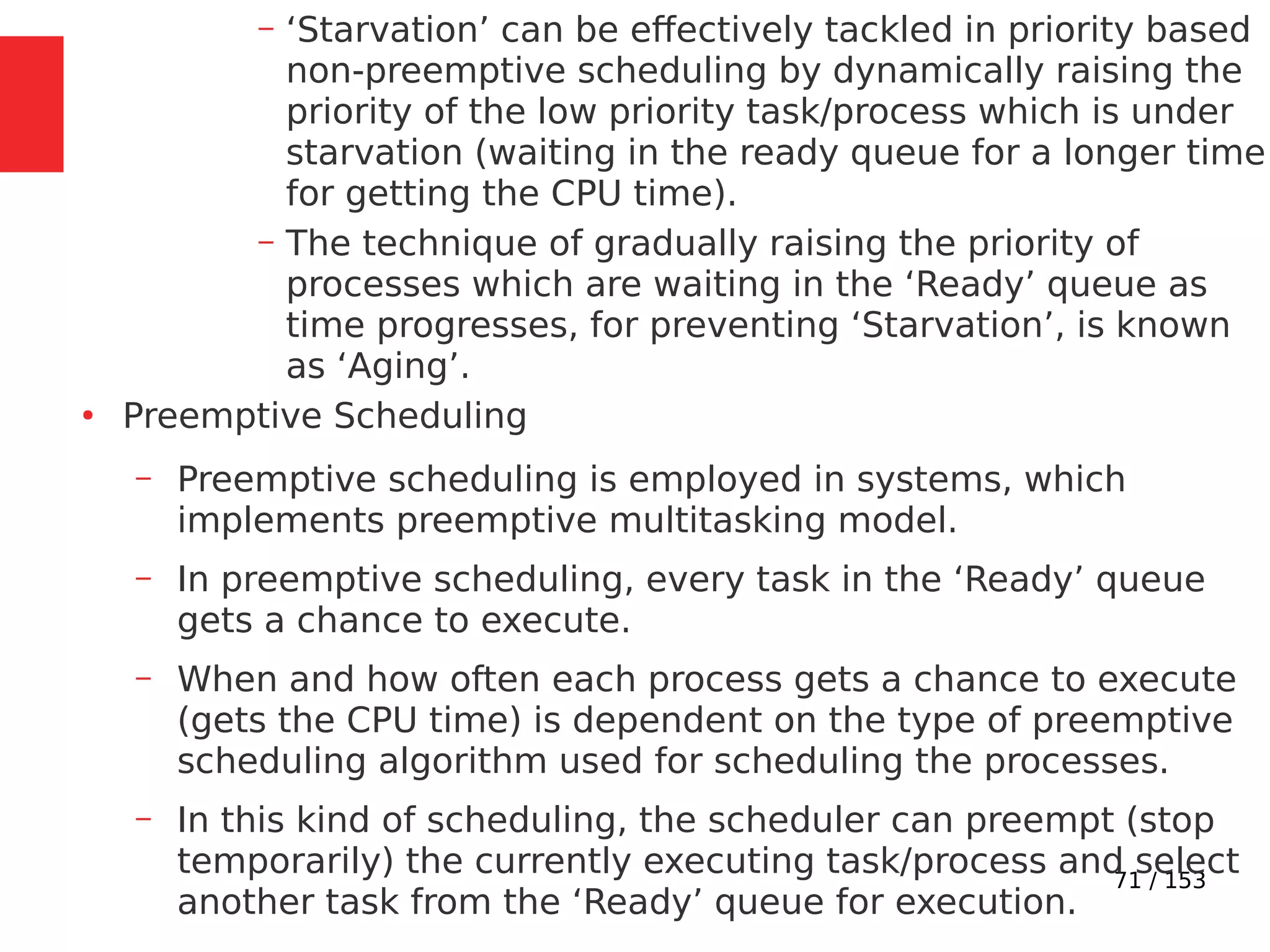 71 / 153
– ‘Starvation’ can be effectively tackled in priority based
non-preemptive scheduling by dynamically raising the
priority of the low priority task/process which is under
starvation (waiting in the ready queue for a longer time
for getting the CPU time).
– The technique of gradually raising the priority of
processes which are waiting in the ‘Ready’ queue as
time progresses, for preventing ‘Starvation’, is known
as ‘Aging’.
●
Preemptive Scheduling
– Preemptive scheduling is employed in systems, which
implements preemptive multitasking model.
– In preemptive scheduling, every task in the ‘Ready’ queue
gets a chance to execute.
– When and how often each process gets a chance to execute
(gets the CPU time) is dependent on the type of preemptive
scheduling algorithm used for scheduling the processes.
– In this kind of scheduling, the scheduler can preempt (stop
temporarily) the currently executing task/process and select
another task from the ‘Ready’ queue for execution.
 