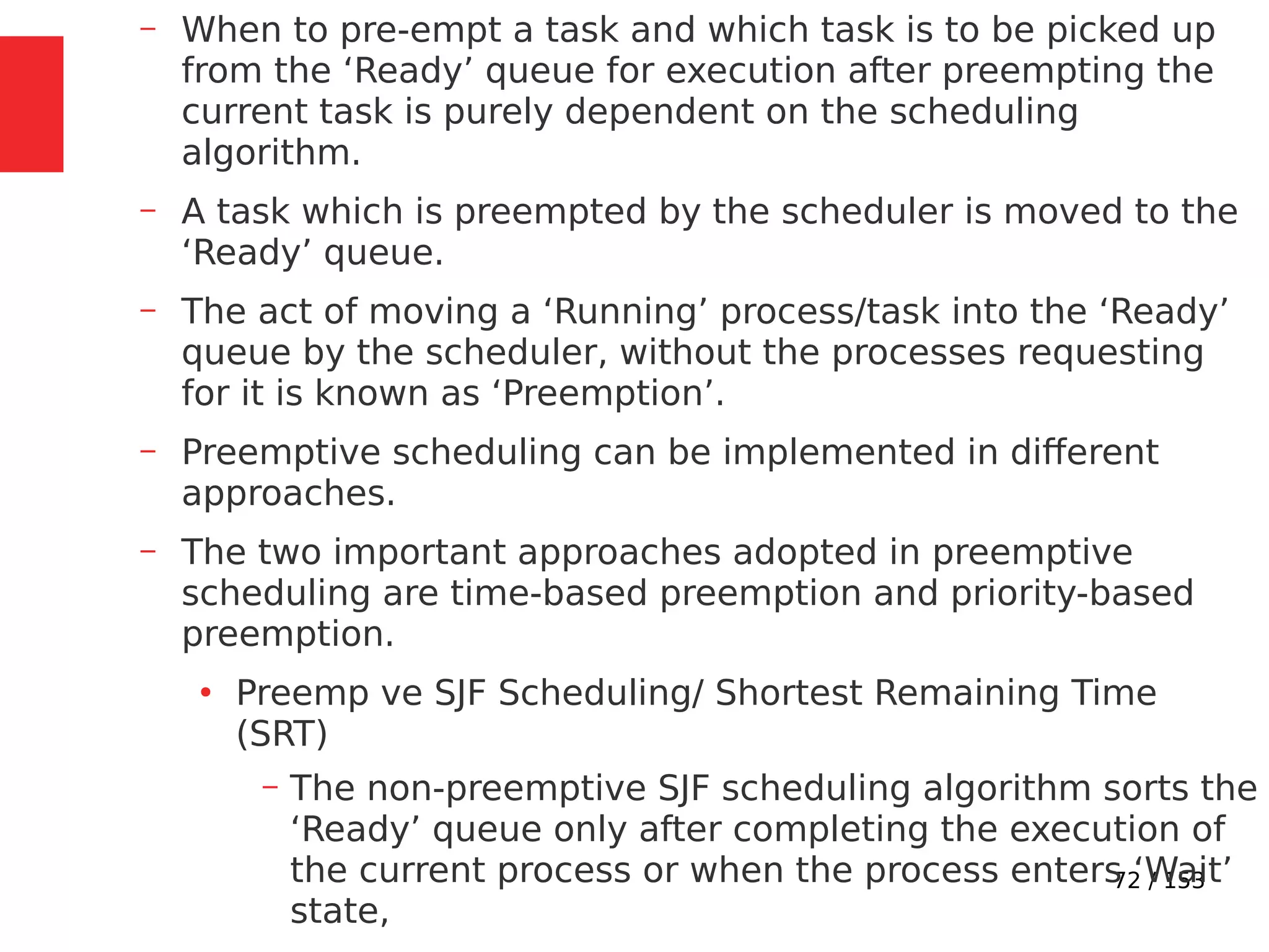 72 / 153
– When to pre-empt a task and which task is to be picked up
from the ‘Ready’ queue for execution after preempting the
current task is purely dependent on the scheduling
algorithm.
– A task which is preempted by the scheduler is moved to the
‘Ready’ queue.
– The act of moving a ‘Running’ process/task into the ‘Ready’
queue by the scheduler, without the processes requesting
for it is known as ‘Preemption’.
– Preemptive scheduling can be implemented in different
approaches.
– The two important approaches adopted in preemptive
scheduling are time-based preemption and priority-based
preemption.
●
Preemp ve SJF Scheduling/ Shortest Remaining Time
(SRT)
– The non-preemptive SJF scheduling algorithm sorts the
‘Ready’ queue only after completing the execution of
the current process or when the process enters ‘Wait’
state,
 