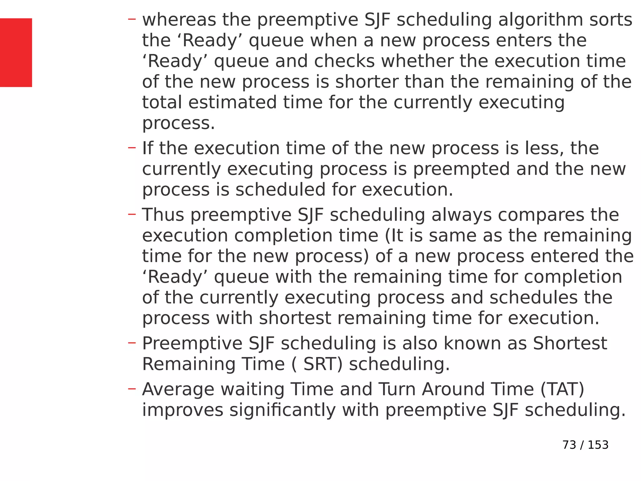 73 / 153
– whereas the preemptive SJF scheduling algorithm sorts
the ‘Ready’ queue when a new process enters the
‘Ready’ queue and checks whether the execution time
of the new process is shorter than the remaining of the
total estimated time for the currently executing
process.
– If the execution time of the new process is less, the
currently executing process is preempted and the new
process is scheduled for execution.
– Thus preemptive SJF scheduling always compares the
execution completion time (It is same as the remaining
time for the new process) of a new process entered the
‘Ready’ queue with the remaining time for completion
of the currently executing process and schedules the
process with shortest remaining time for execution.
– Preemptive SJF scheduling is also known as Shortest
Remaining Time ( SRT) scheduling.
– Average waiting Time and Turn Around Time (TAT)
improves signiﬁcantly with preemptive SJF scheduling.
 