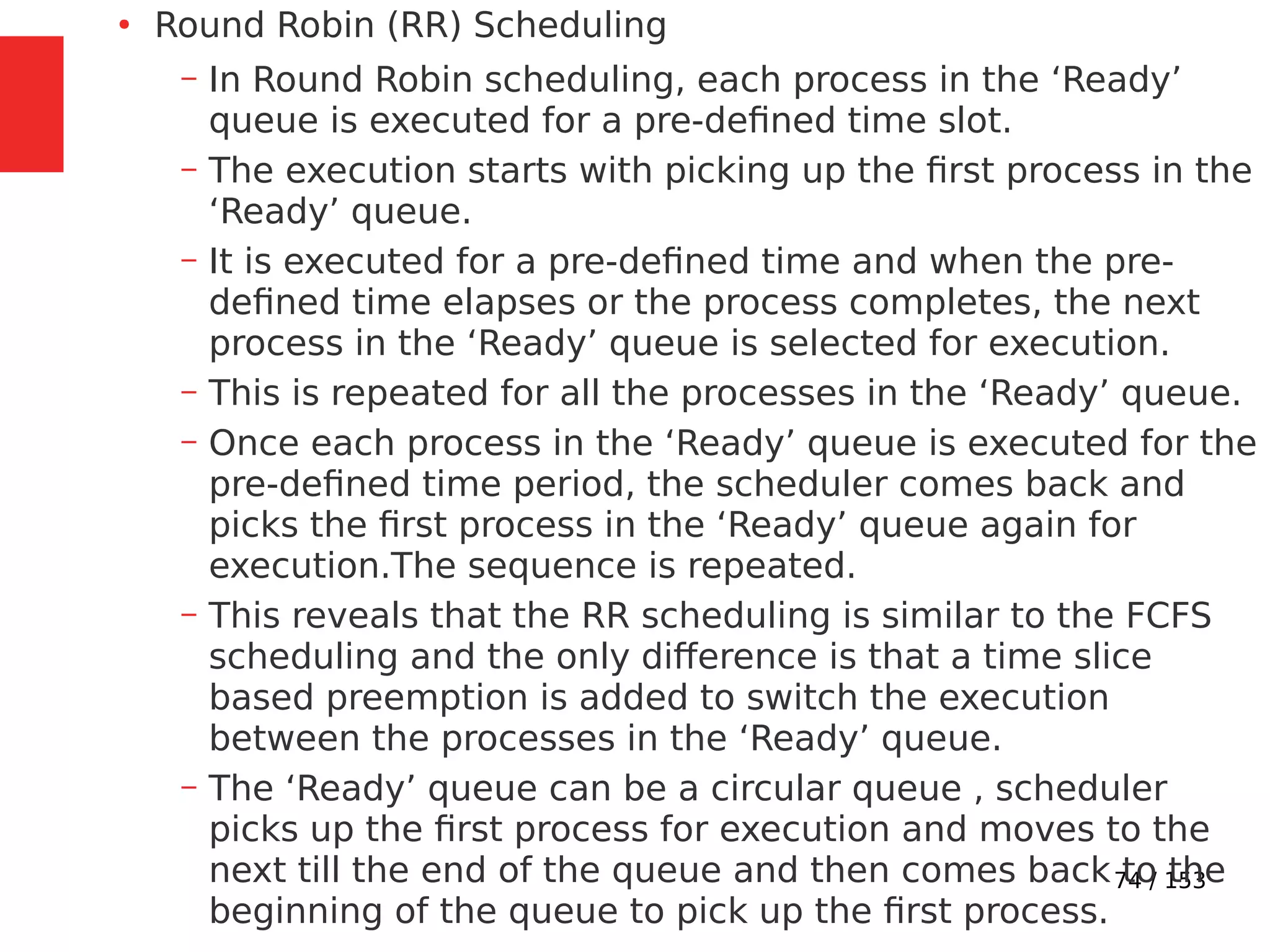 74 / 153
●
Round Robin (RR) Scheduling
– In Round Robin scheduling, each process in the ‘Ready’
queue is executed for a pre-deﬁned time slot.
– The execution starts with picking up the ﬁrst process in the
‘Ready’ queue.
– It is executed for a pre-deﬁned time and when the pre-
deﬁned time elapses or the process completes, the next
process in the ‘Ready’ queue is selected for execution.
– This is repeated for all the processes in the ‘Ready’ queue.
– Once each process in the ‘Ready’ queue is executed for the
pre-deﬁned time period, the scheduler comes back and
picks the ﬁrst process in the ‘Ready’ queue again for
execution.The sequence is repeated.
– This reveals that the RR scheduling is similar to the FCFS
scheduling and the only difference is that a time slice
based preemption is added to switch the execution
between the processes in the ‘Ready’ queue.
– The ‘Ready’ queue can be a circular queue , scheduler
picks up the ﬁrst process for execution and moves to the
next till the end of the queue and then comes back to the
beginning of the queue to pick up the ﬁrst process.
 