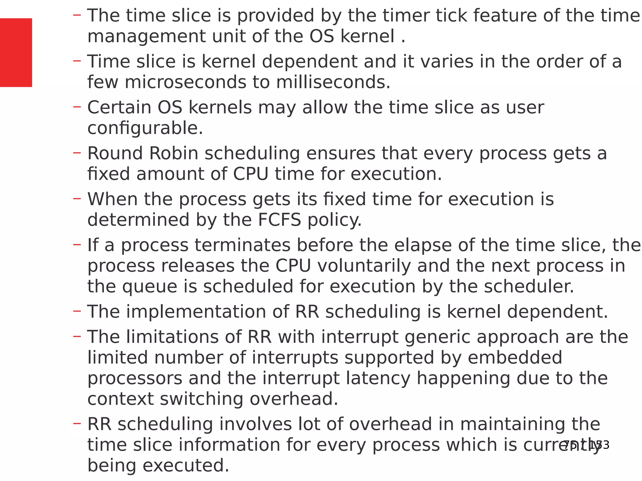 75 / 153
– The time slice is provided by the timer tick feature of the time
management unit of the OS kernel .
– Time slice is kernel dependent and it varies in the order of a
few microseconds to milliseconds.
– Certain OS kernels may allow the time slice as user
conﬁgurable.
– Round Robin scheduling ensures that every process gets a
ﬁxed amount of CPU time for execution.
– When the process gets its ﬁxed time for execution is
determined by the FCFS policy.
– If a process terminates before the elapse of the time slice, the
process releases the CPU voluntarily and the next process in
the queue is scheduled for execution by the scheduler.
– The implementation of RR scheduling is kernel dependent.
– The limitations of RR with interrupt generic approach are the
limited number of interrupts supported by embedded
processors and the interrupt latency happening due to the
context switching overhead.
– RR scheduling involves lot of overhead in maintaining the
time slice information for every process which is currently
being executed.
 